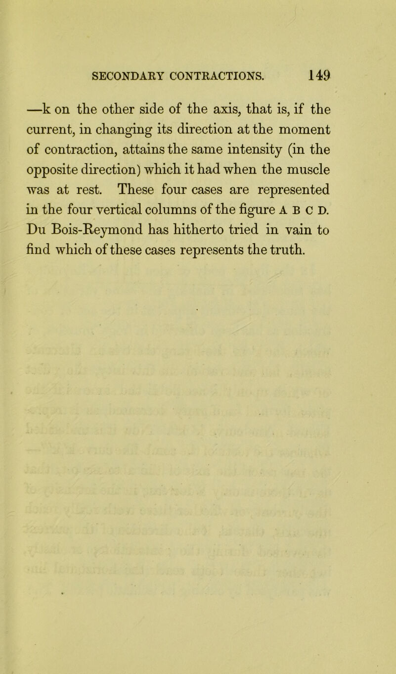 —k on the other side of the axis, that is, if the current, in changing its direction at the moment of contraction, attains the same intensity (in the opposite direction) which it had when the muscle was at rest. These four cases are represented in the four vertical columns of the figure A B c D. Du Bois-Reymond has hitherto tried in vain to find which of these cases represents the truth.