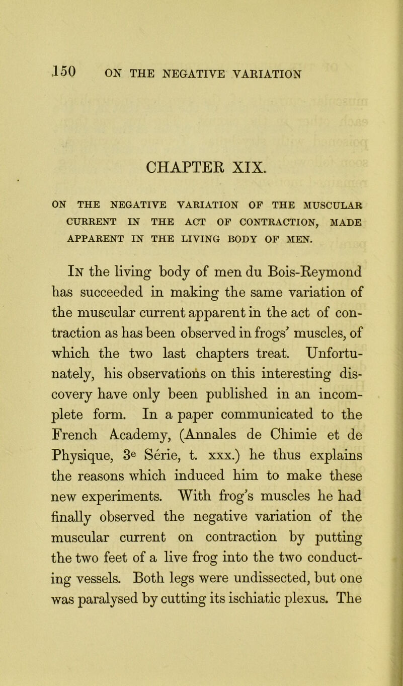 CHAPTER XIX. ON THE NEGATIVE VARIATION OF THE MUSCULAR CURRENT IN THE ACT OF CONTRACTION, MADE APPARENT IN THE LIVING BODY OF MEN. In the living body of men du Bois-Reymond has succeeded in making the same variation of the muscular current apparent in the act of con- traction as has been observed in frogs' muscles, of which the two last chapters treat. Unfortu- nately, his observations on this interesting dis- covery have only been published in an incom- plete form. In a paper communicated to the French Academy, (Annales de Chimie et de Physique, 3® Serie, t. xxx.) he thus explains the reasons which induced him to make these new experiments. With frog's muscles he had finally observed the negative variation of the muscular current on contraction by putting the two feet of a live frog into the two conduct- ing vessels. Both legs were undissected, but one was paralysed by cutting its ischiatic plexus. The