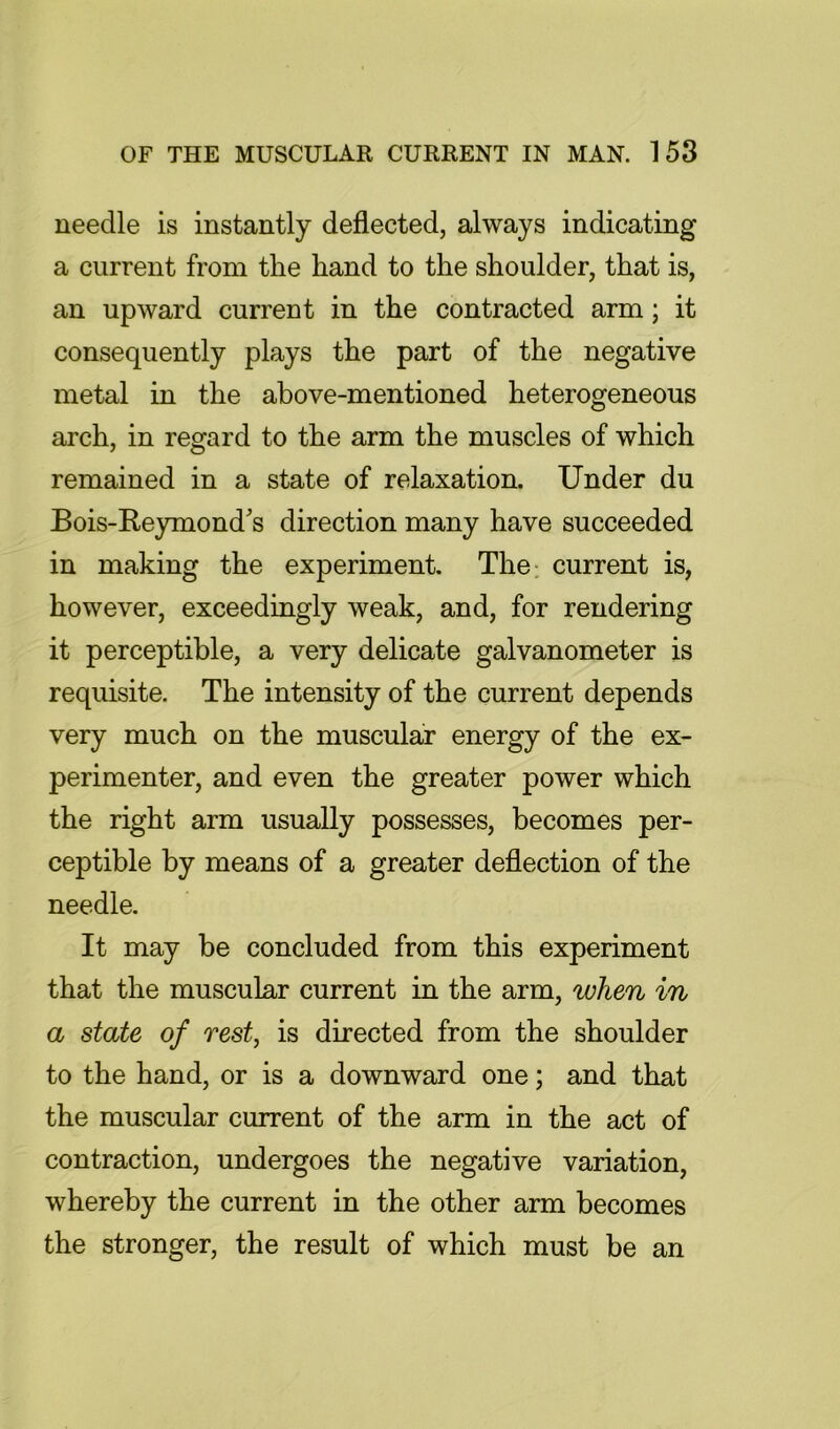 needle is instantly deflected, always indicating a current from the hand to the shoulder, that is, an upward current in the contracted arm; it consequently plays the part of the negative metal in the above-mentioned heterogeneous arch, in regard to the arm the muscles of which remained in a state of relaxation. Under du Bois-E,eymonds direction many have succeeded in making the experiment. The: current is, however, exceedingly weak, and, for rendering it perceptible, a very delicate galvanometer is requisite. The intensity of the current depends very much on the muscular energy of the ex- perimenter, and even the greater power which the right arm usually possesses, becomes per- ceptible by means of a greater deflection of the needle. It may be concluded from this experiment that the muscular current in the arm, when in a state of rest, is directed from the shoulder to the hand, or is a downward one; and that the muscular current of the arm in the act of contraction, undergoes the negative variation, whereby the current in the other arm becomes the stronger, the result of which must be an