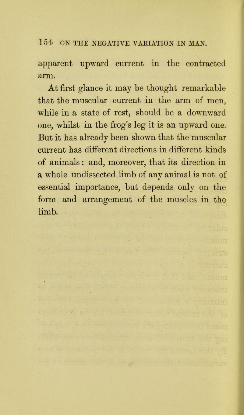 1 54 ON THE NEGATIVE VAEIATION IN MAN. apparent upward current in the contracted arm. At first glance it may be thought remarkable that the muscular current in the arm of men, while in a state of rest, should be a downward one, whilst in the frog's leg it is an upward one. But it has already been shown that the muscular current has different directions in different kinds of animals; and, moreover, that its direction in a whole undissected limb of any animal is not of essential importance, but depends only on the form and arrangement of the muscles in the limb.