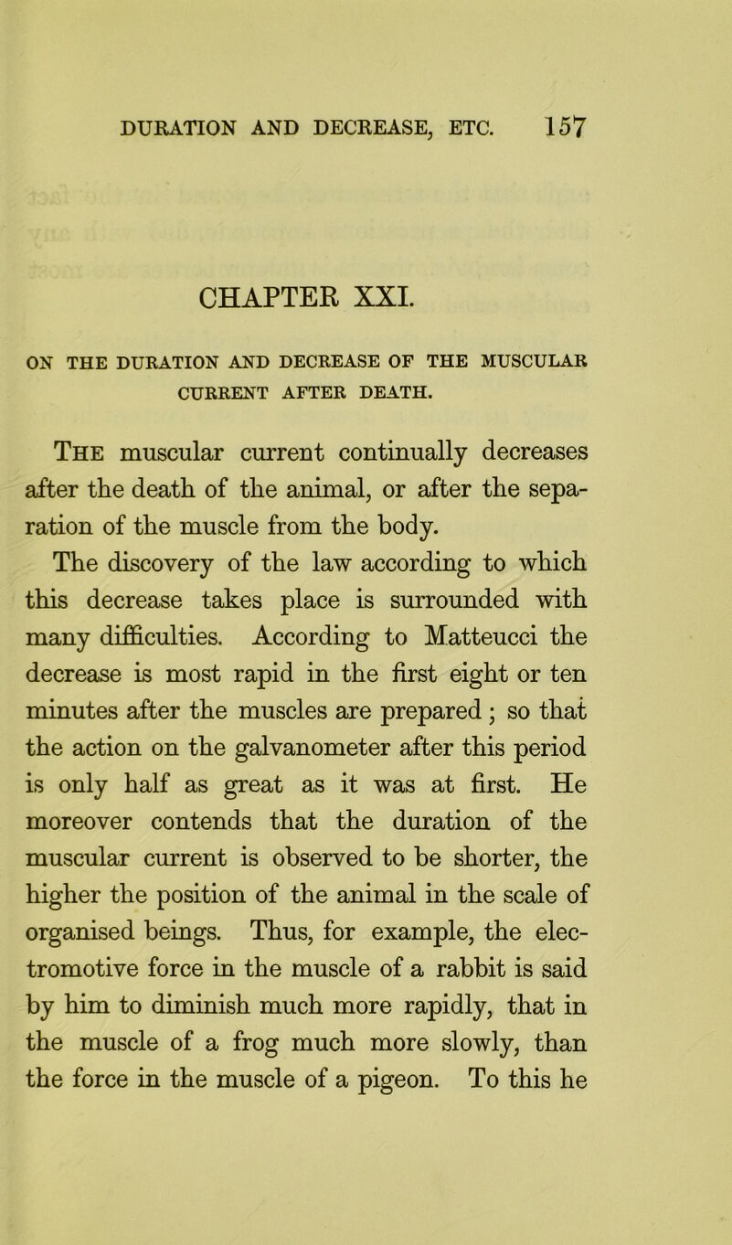 CHAPTER XXI. ON THE DURATION AND DECREASE OF THE MUSCULAR CURRENT AFTER DEATH. The muscular current continually decreases after the death of the animal, or after the sepa- ration of the muscle from the body. The discovery of the law according to which this decrease takes place is surrounded with many difficulties. According to Matteucci the decrease is most rapid in the first eight or ten minutes after the muscles are prepared ; so that the action on the galvanometer after this period is only half as great as it was at first. He moreover contends that the duration of the muscular current is observed to be shorter, the higher the position of the animal in the scale of organised beings. Thus, for example, the elec- tromotive force in the muscle of a rabbit is said by him to diminish much more rapidly, that in the muscle of a frog much more slowly, than the force in the muscle of a pigeon. To this he