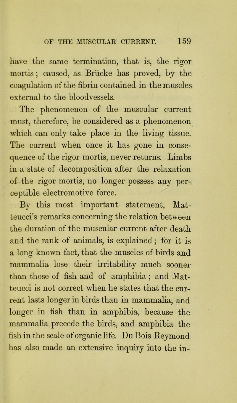 have the same termination, that is, the rigor mortis; caused, as Brticke has proved, by the coagulation of the fibrin contained in the muscles external to the bloodvessels. The phenomenon of the muscular current must, therefore, be considered as a phenomenon which can only take place in the living tissue. The current when once it has gone in conse- quence of the rigor mortis, never returns. Limbs in a state of decomposition after the relaxation of the rigor mortis, no longer possess any per- ceptible electromotive force. By this most important, statement, Mat- teucci's remarks concerning the relation between the duration of the muscular current after death and the rank of animals, is explained; for it is a long known fact, that the muscles of birds and mammalia lose their irritability much sooner than those of fish and of amphibia; and Mat- teucci is not correct when he states that the cur- rent lasts longer in birds than in mammalia, and longer in fish than in amphibia, because the mammalia precede the birds, and amphibia the fish in the scale of organic life. Du Bois Re}rmond has also made an extensive inquiry into the in-