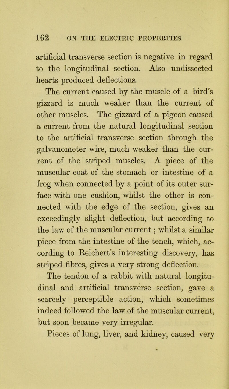 artificial transverse section is negative in regard to the longitudinal section. Also undissected hearts produced deflections. The current caused by the muscle of a bird's gizzard is much weaker than the current of other muscles. The gizzard of a pigeon caused a current from the natural longitudinal section to the artificial transverse section through the galvanometer wire, much weaker than the cur- rent of the striped muscles. A piece of the muscular coat of the stomach or intestine of a frog when connected by a point of its outer sur- face with one cushion, whilst the other is con- nected with the edge of the section, gives an exceedingly slight deflection, but according to the law of the muscular current; whilst a similar piece from the intestine of the tench, which, ac- cording to Reichert's interesting discovery, has striped fibres, gives a very strong deflection. The tendon of a rabbit with natural longitu- dinal and artificial transverse section, gave a scarcely perceptible action, which sometimes indeed followed the law of the muscular current, but soon became very irregular. Pieces of lung, liver, and kidney, caused very