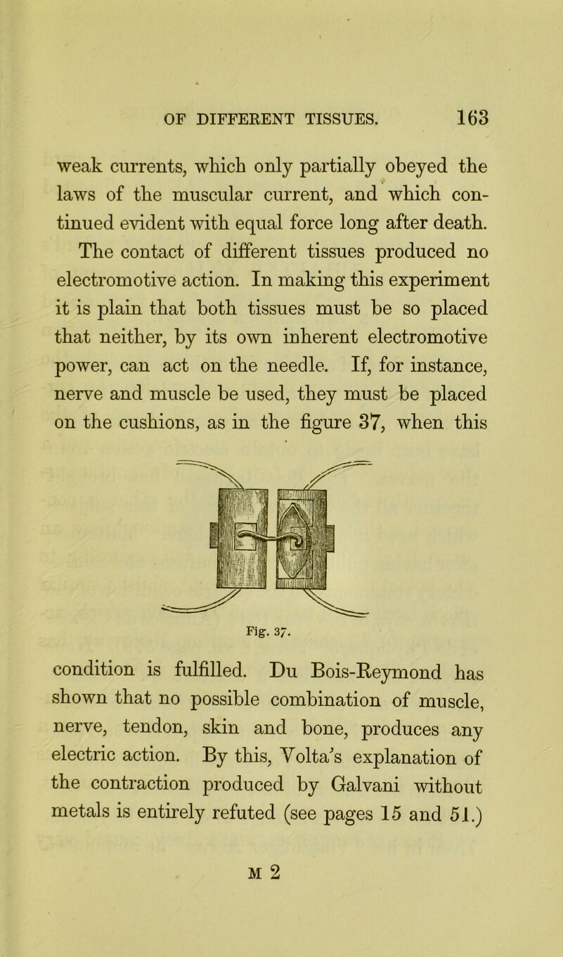 weak currents, which only partially obeyed the laws of the muscular current, and which con- tinued evident with equal force long after death. The contact of different tissues produced no electromotive action. In making this experiment it is plain that both tissues must be so placed that neither, by its own inherent electromotive power, can act on the needle. If, for instance, nerve and muscle be used, they must be placed on the cushions, as in the figure 37, when this Fig. 37. condition is fulfilled. Du Bois-Reymond has shown that no possible combination of muscle, nerve, tendon, skin and bone, produces any electric action. By this, Volta's explanation of the contraction produced by Galvani without metals is entirely refuted (see pages 15 and 51.)