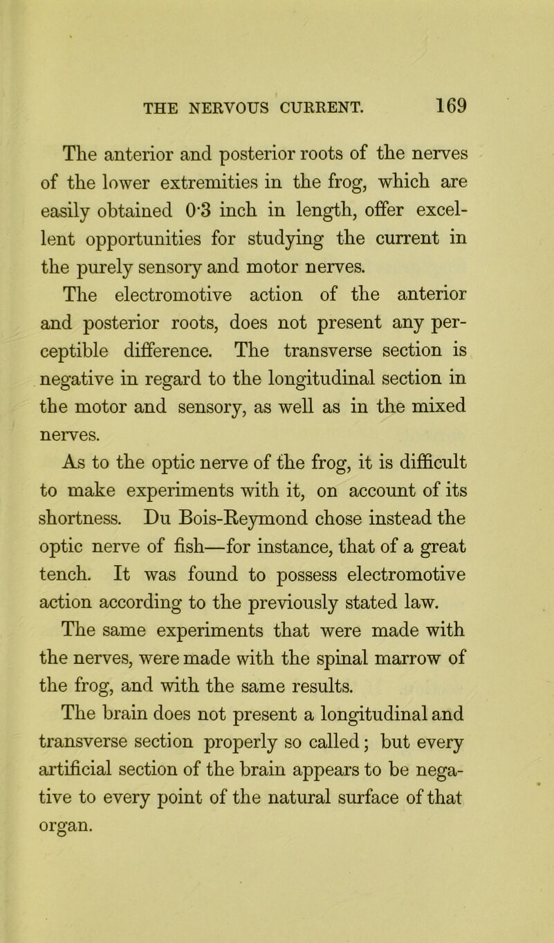 The anterior and posterior roots of the nerves of the lower extremities in the frog, which are easily obtained 0'3 inch in length, offer excel- lent opportunities for studying the current in the purely sensory and motor nerves. The electromotive action of the anterior and posterior roots, does not present any per- ceptible difference. The transverse section is negative in regard to the longitudinal section in the motor and sensory, as well as in the mixed nerves. As to the optic nerve of the frog, it is difficult to make experiments with it, on account of its shortness. Du Bois-Reymond chose instead the optic nerve of fish—for instance, that of a great tench. It was found to possess electromotive action according to the previously stated law. The same experiments that were made with the nerves, were made with the spinal marrow of the frog, and with the same results. The brain does not present a longitudinal and transverse section properly so called; but every artificial section of the brain appears to be nega- tive to every point of the natural surface of that organ.