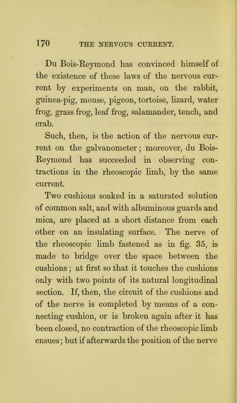 Du Bois-Reymond has convinced himself of the existence of these laws of the nervous cur- rent by experiments on man, on the rabbit, guinea-pig, mouse, pigeon, tortoise, lizard, water frog, grass frog, leaf frog, salamander, tench, and crab. Such, then, is the action of the nervous cur- rent on the galvanometer; moreover, du Bois- Reyniond has succeeded in observing con- tractions in the rheoscopic limb, by the same current. Two cushions soaked in a saturated solution of common salt, and with albuminous guards and mica, are placed at a short distance from each other on an insulating surface. The nerve of the rheoscopic limb fastened as in fig. 35, is made to bridge over the space between the cushions; at first so that it touches the cushions only with two points of its natural longitudinal section. If, then, the circuit of the cushions and of the nerve is completed by means of a con- necting cushion, or is broken again after it has been closed, no contraction of the rheoscopic limb ensues; but if afterwards the position of the nerve