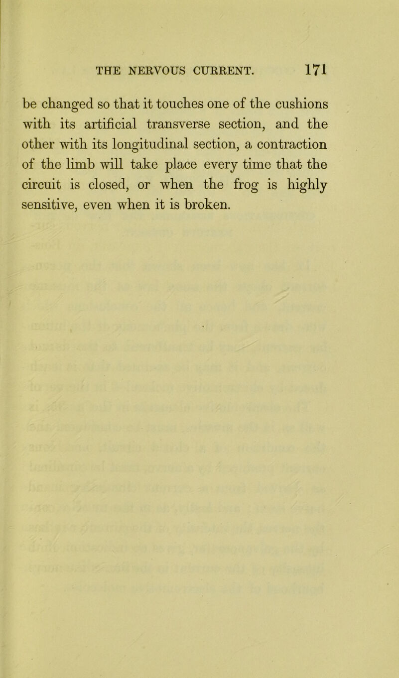 be changed so that it touches one of the cushions with its artificial transverse section, and the other with its longitudinal section, a contraction of the limb will take place every time that the circuit is closed, or when the frog is highly sensitive, even when it is broken.