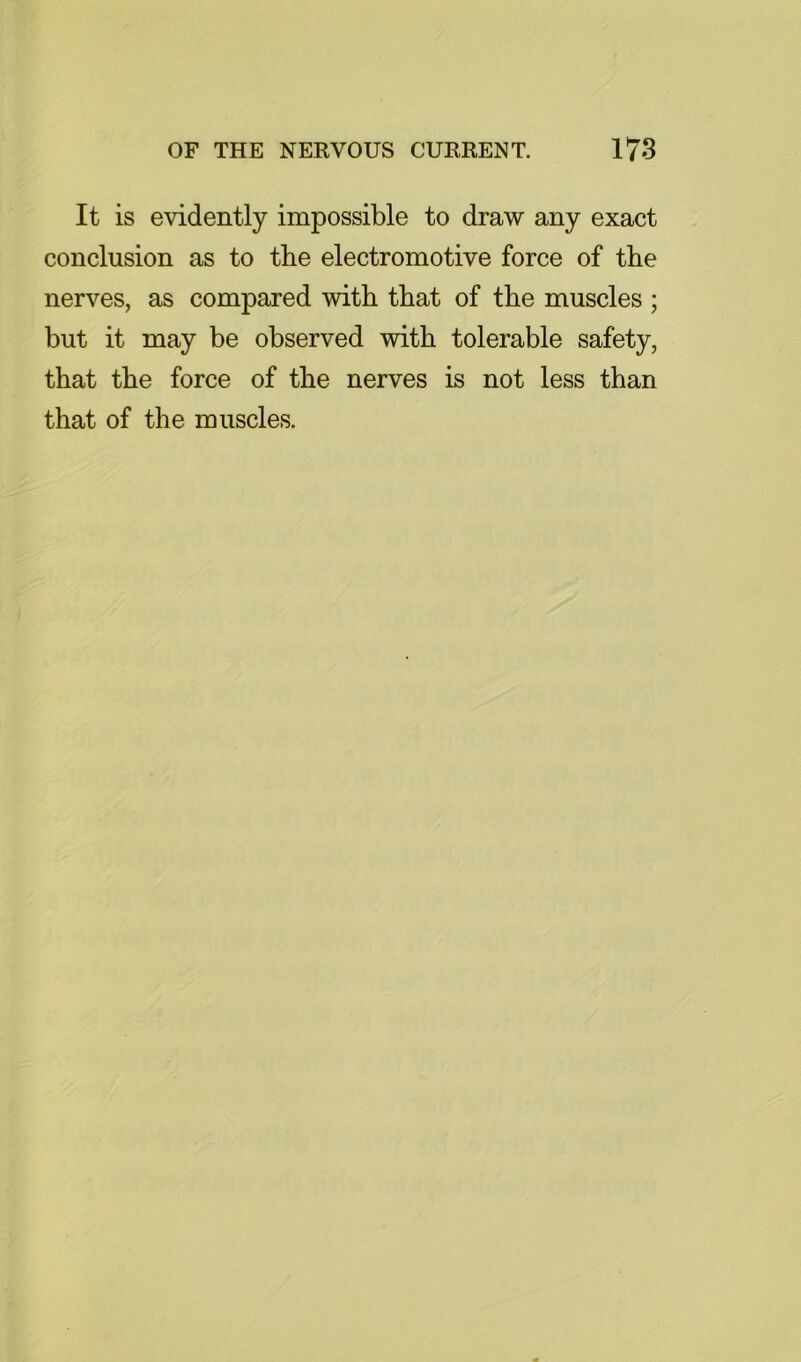 It is evidently impossible to draw any exact conclusion as to the electromotive force of the nerves, as compared with that of the muscles ; but it may be observed with tolerable safety, that the force of the nerves is not less than that of the muscles.