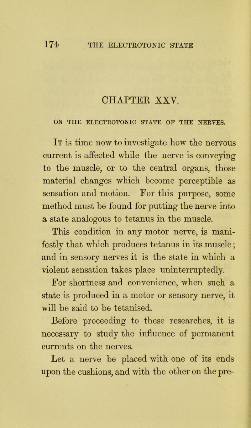 CHAPTER XXV. ON THE ELECTKOTONIC STATE OF THE NERVES. It is time now to investigate how the nervous current is affected while the nerve is conveying to the muscle, or to the central organs, those material changes which become perceptible as sensation and motion. For this purpose, some method must be found for putting the nerve into a state analogous to tetanus in the muscle. This condition in any motor nerve, is mani- festly that which produces tetanus in its muscle; and in sensory nerves it is the state in which a violent sensation takes place uninterruptedly. For shortness and convenience, when such a state is produced in a motor or sensory nerve, it will be said to be tetanised. Before proceeding to these researches, it is necessary to study the influence of permanent currents on the nerves. Let a nerve be placed with one of its ends upon the cushions, and with the other on the pre-