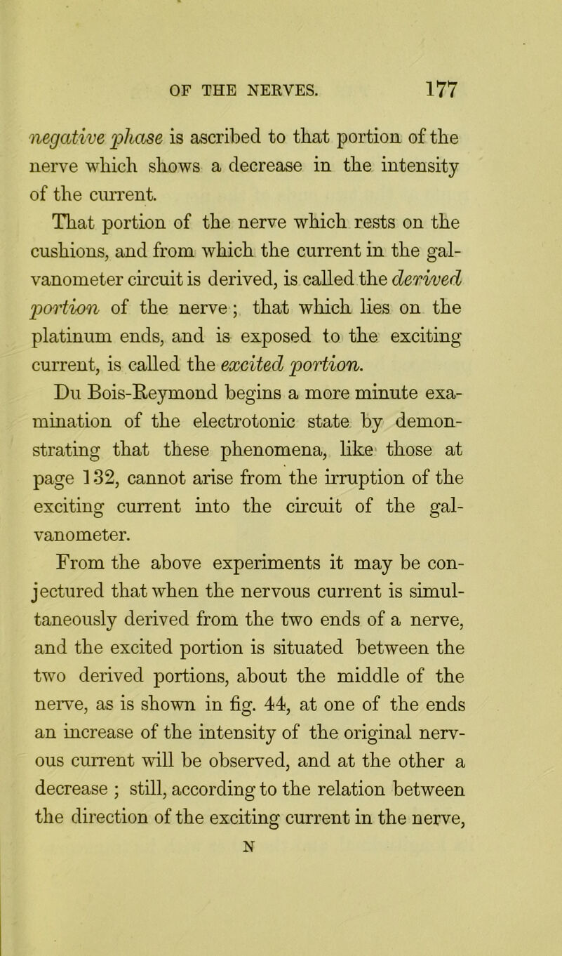 negative loliase is ascribed to that portion of the nerve which shows a decrease in the intensity of the ciiiTent. That portion of the nerve which rests on the cushions, and from which the current in the gal- vanometer circuit is derived, is called the derived jgortion of the nerve; that which lies on the platinum ends, and is exposed to the exciting current, is called the excited ^portion. Du Bois-Reymond begins a more minute exa- mination of the electrotonic state by demon- strating that these phenomena, like* those at page 132, cannot arise from the irruption of the exciting current into the circuit of the gal- vanometer. From the above experiments it may be con- jectured that when the nervous current is simul- taneously derived from the two ends of a nerve, and the excited portion is situated between the two derived portions, about the middle of the nerve, as is shown in fig. 44, at one of the ends an increase of the intensity of the original nerv- ous current will be observed, and at the other a decrease ; still, according to the relation between the direction of the exciting current in the nerve, N