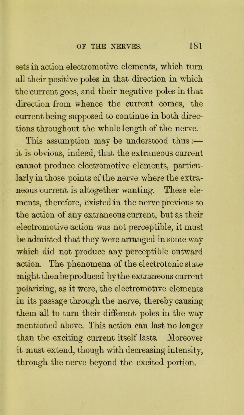 sets in action electromotive elements, which turn all their positive poles in that direction in which the current goes, and their negative poles in that direction from whence the current comes, the current being supposed to continue in both direc- tions throughout the whole length of the nerve. This assumption may be understood thus:— it is obvious, indeed, that the extraneous current cannot produce electromotive elements, particu- larly in those points of the nerve where the extra- neous current is altogether wanting. These ele- ments, therefore, existed in the nerve previous to the action of any extraneous current, but as their electromotive action was not perceptible, it must be admitted that they were arranged in some way which did not produce any perceptible outward action. The phenomena of the electrotonic state might then be produced by the extraneous current polarizing, as it were, the electromotive elements in its passage through the nerve, thereby causing them all to turn their different poles in the way mentioned above. This action can last no longer than the exciting current itself lasts. Moreover it must extend, though with decreasing intensity, through the nerve beyond the excited portion.