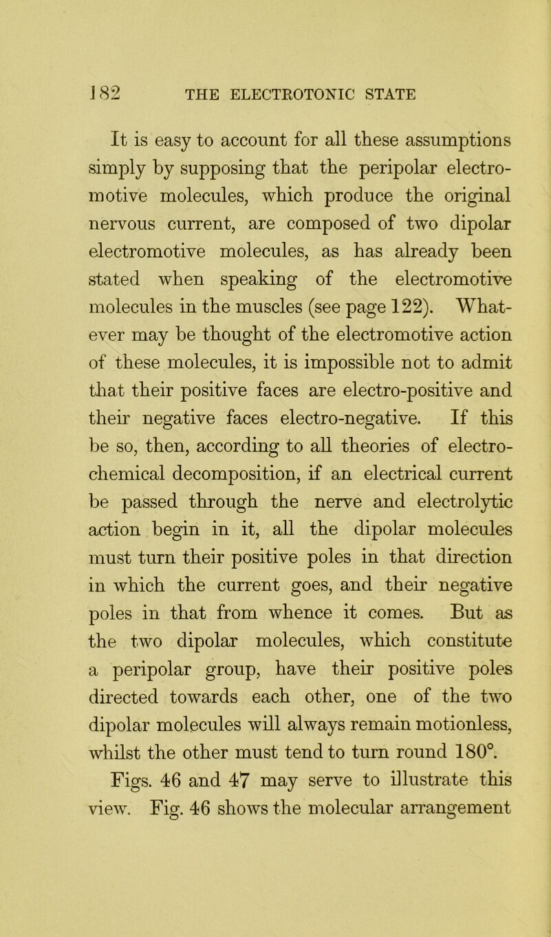 It is easy to account for all these assumptions simply by supposing that the peripolar electro- motive molecules, which produce the original nervous current, are composed of two dipolar electromotive molecules, as has already been stated when speaking of the electromotive molecules in the muscles (see page 122). What- ever may be thought of the electromotive action of these molecules, it is impossible not to admit tliat their positive faces are electro-positive and their negative faces electro-negative. If this be so, then, according to aU theories of electro- chemical decomposition, if an electrical current be passed through the nerve and electrol3rtic action begin in it, all the dipolar molecules must turn their positive poles in that direction in which the current goes, and their negative poles in that from whence it comes. But as the two dipolar molecules, which constitute a peripolar group, have their positive poles directed towards each other, one of the two dipolar molecules will always remain motionless, whilst the other must tend to turn round 180°. Figs. 46 and 47 may serve to illustrate this view. Fig. 46 shows the molecular arrangement