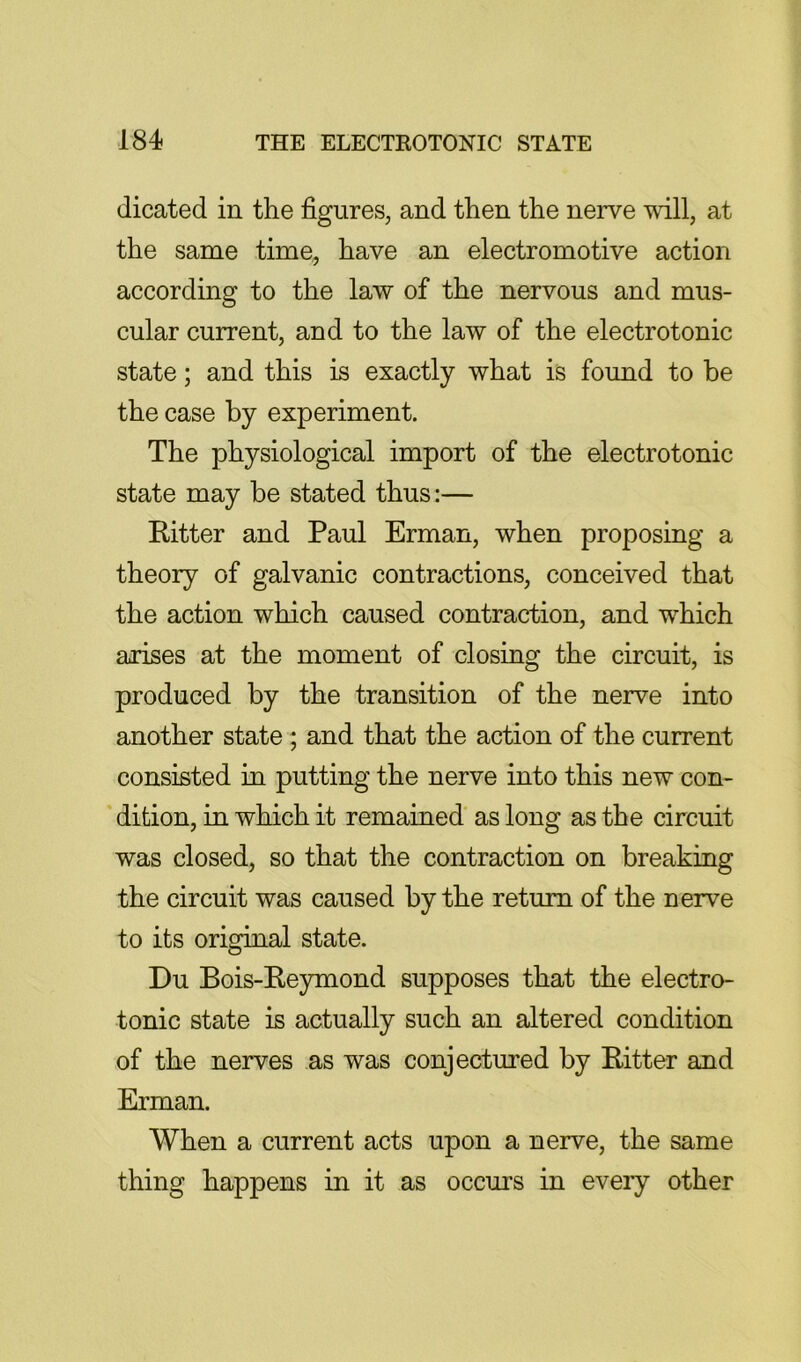 dicated in the figures, and then the nerve will, at the same time, have an electromotive action according to the law of the nervous and mus- cular current, and to the law of the electrotonic state; and this is exactly what is found to be the case by experiment. The physiological import of the electrotonic state may be stated thus:— Ritter and Paul Erman, when proposing a theory of galvanic contractions, conceived that the action which caused contraction, and which arises at the moment of closing the circuit, is produced by the transition of the nerve into another state ; and that the action of the current consisted in putting the nerve into this new con- dition, in which it remained as long as the circuit was closed, so that the contraction on breaking the circuit was caused by the return of the nerve to its original state. Du Bois-Reymond supposes that the electro- tonic state is actually such an altered condition of the nerves as was conjectured by Ritter and Erman. When a current acts upon a nerve, the same thing happens in it as occurs in every other