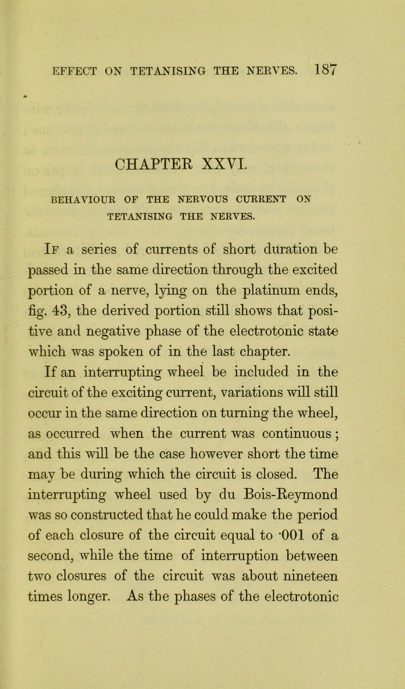 CHAPTER XXVI. BEHAVIOUR OF THE NERVOUS CURRENT ON TETANISING THE NERVES. If a series of currents of short duration be passed in the same direction through the excited portion of a nerve, lying on the platinum ends, fig. 43, the derived portion still shows that posi- tive and negative phase of the electrotonic state which was spoken of in the last chapter. If an interrupting wheel be included in the circuit of the exciting current, variations will still occur in the same direction on turning the wheel, as occurred when the current was continuous; and this will be the case however short the time may be during which the circuit is closed. The interrupting wheel used by du Bois-Re3rmond was so constructed that he could make the period of each closure of the circuit equal to '001 of a second, while the time of interruption between two closures of the circuit was about nineteen times longer. As the phases of the electrotonic