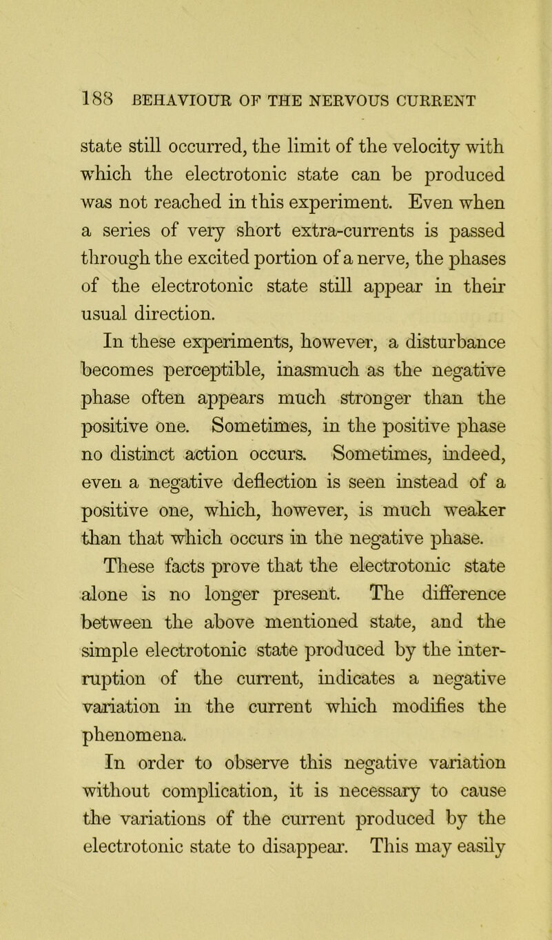 state still occurred, the limit of the velocity with which the electrotonic state can be produced was not reached in this experiment. Even when a series of very short extra-currents is passed through the excited portion of a nerve, the phases of the electrotonic state still appear in their usual direction. In these experiments, however, a disturbance becomes perceptible, inasmuch as the negative phase often appears much stronger than the positive one. Sometimes, in the positive phase no distinct action occurs. Sometimes, indeed, even a negative deflection is seen instead of a positive one, which, however, is much weaker than that which occurs in the negative phase. These facts prove that the electrotonic state alone is no longer present. The difference between the above mentioned state, and the simple electrotonic state produced by the inter- ruption of the current, indicates a negative variation in the current wliich modifies the phenomena. In order to observe this negative variation without complication, it is necessary to cause the variations of the current produced by the electrotonic state to disappeai\ This may easily