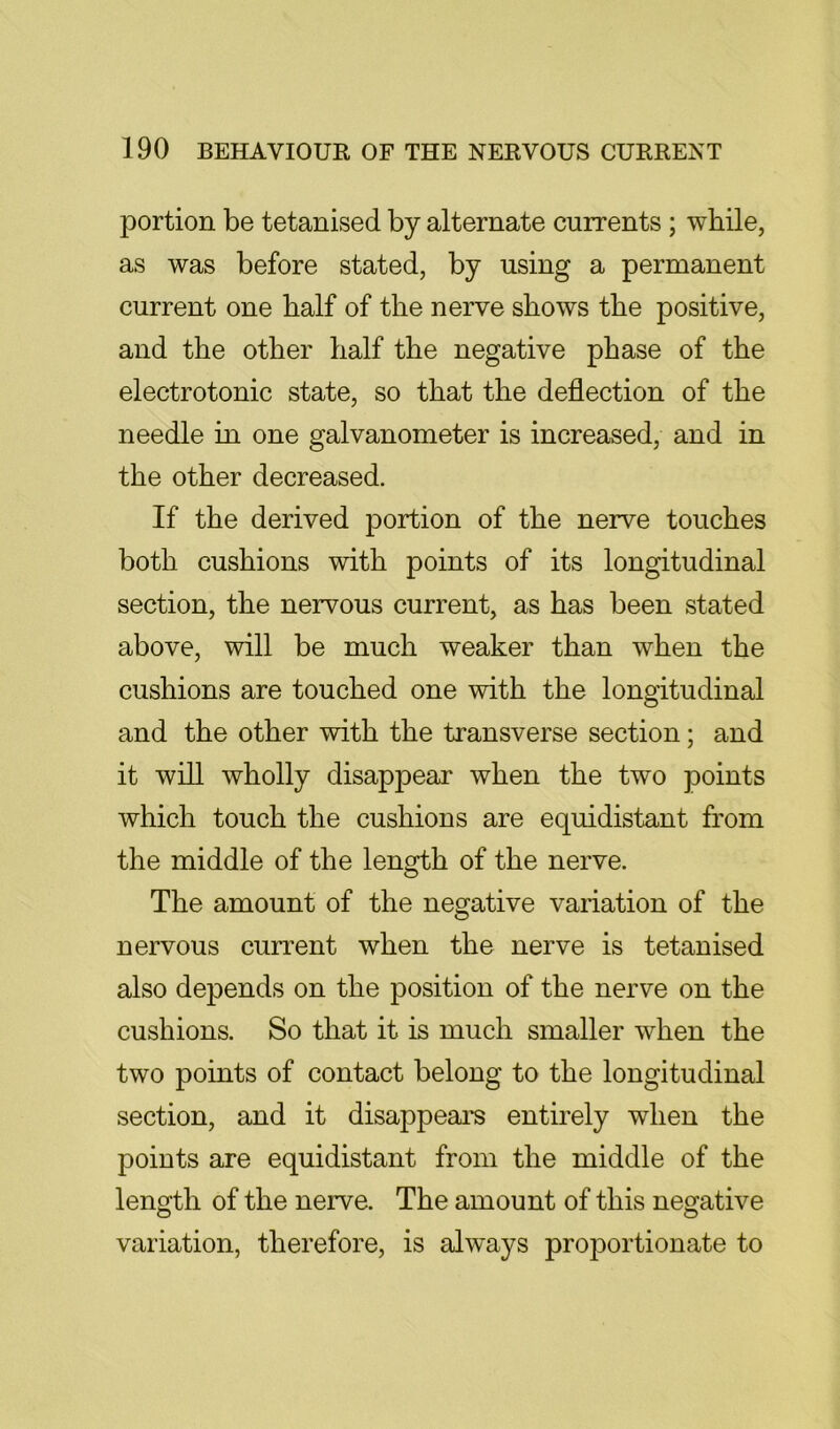 portion be tetanised by alternate currents ; while, as was before stated, by using a permanent current one half of the nerve shows the positive, and the other half the negative phase of the electrotonic state, so that the deflection of the needle in one galvanometer is increased, and in the other decreased. If the derived portion of the nerve touches both cushions with points of its longitudinal section, the nervous current, as has been stated above, will be much weaker than when the cushions are touched one with the longitudinal and the other with the transverse section; and it will wholly disappear when the two points which touch the cushions are equidistant from the middle of the length of the nerve. The amount of the negative variation of the nervous current when the nerve is tetanised also depends on the position of the nerve on the cushions. So that it is much smaller when the two points of contact belong to the longitudinal section, and it disappears entirely when the points are equidistant from the middle of the length of the nerve. The amount of this negative variation, therefore, is alw^ays proportionate to