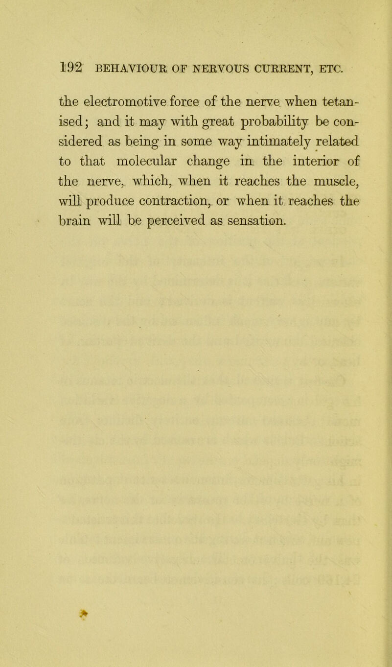 the electromotive force of the nerve when tetan- ised; and it may with great probability be con- sidered as being in some way intimately related to that molecular change in the interior of the nerve, which, when it reaches the muscle, will produce contraction, or when it reaches the brain will be perceived as sensation.