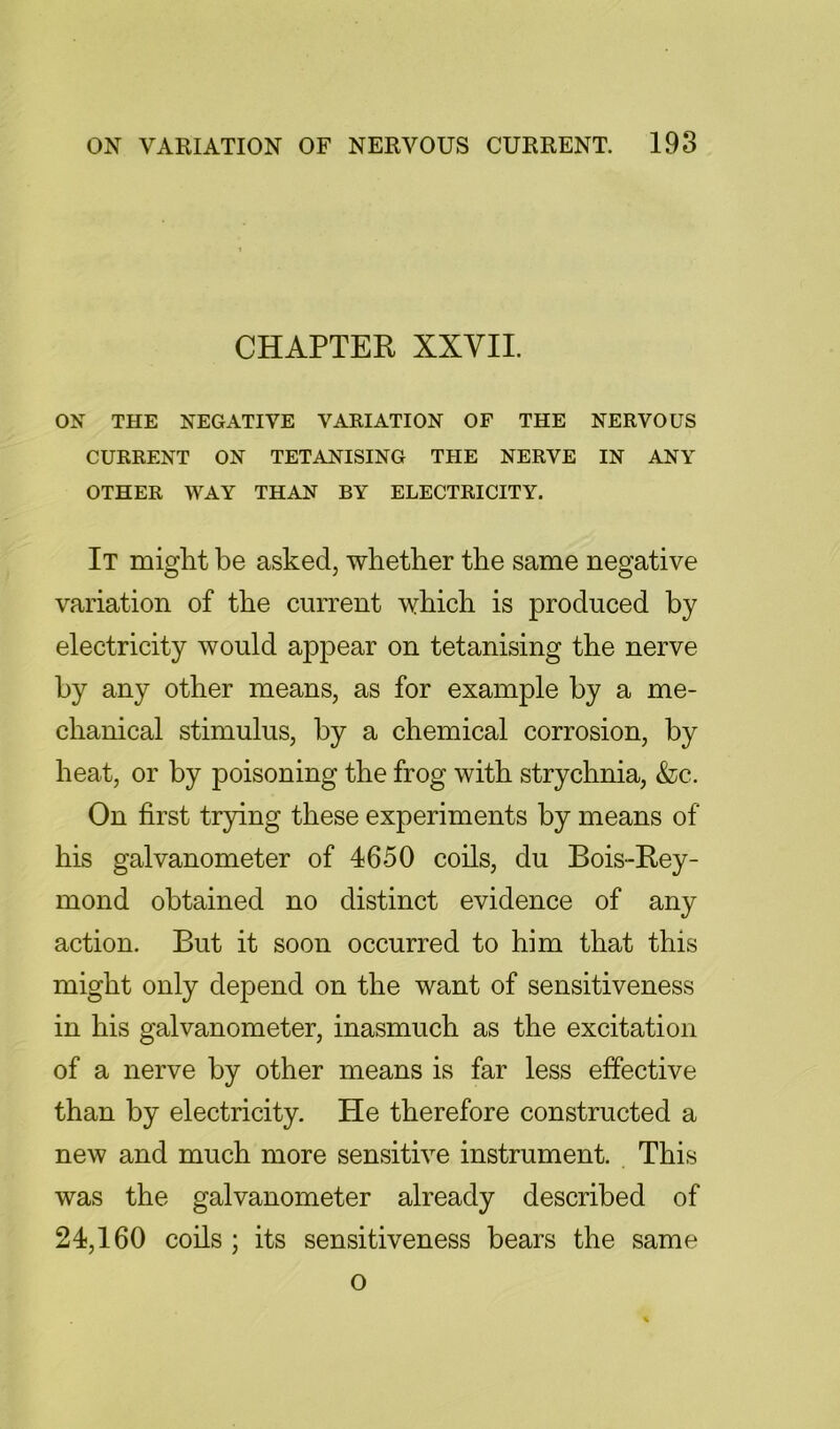 CHAPTER XXVII. ON THE NEGATIVE VARIATION OF THE NERVOUS CURRENT ON TETANISING THE NERVE IN ANY OTHER WAY THAN BY ELECTRICITY. It miglit be asked, whether the same negative variation of the current which is produced by electricity would appear on tetanising the nerve by any other means, as for example by a me- chanical stimulus, by a chemical corrosion, by heat, or by poisoning the frog with strychnia, &c. On first trying these experiments by means of his galvanometer of 4650 coils, du Bois-Rey- mond obtained no distinct evidence of any action. But it soon occurred to him that this might only depend on the want of sensitiveness in his galvanometer, inasmuch as the excitation of a nerve by other means is far less effective than by electricity. He therefore constructed a new and much more sensitive instrument. This was the galvanometer already described of 24,160 coils ; its sensitiveness bears the same o