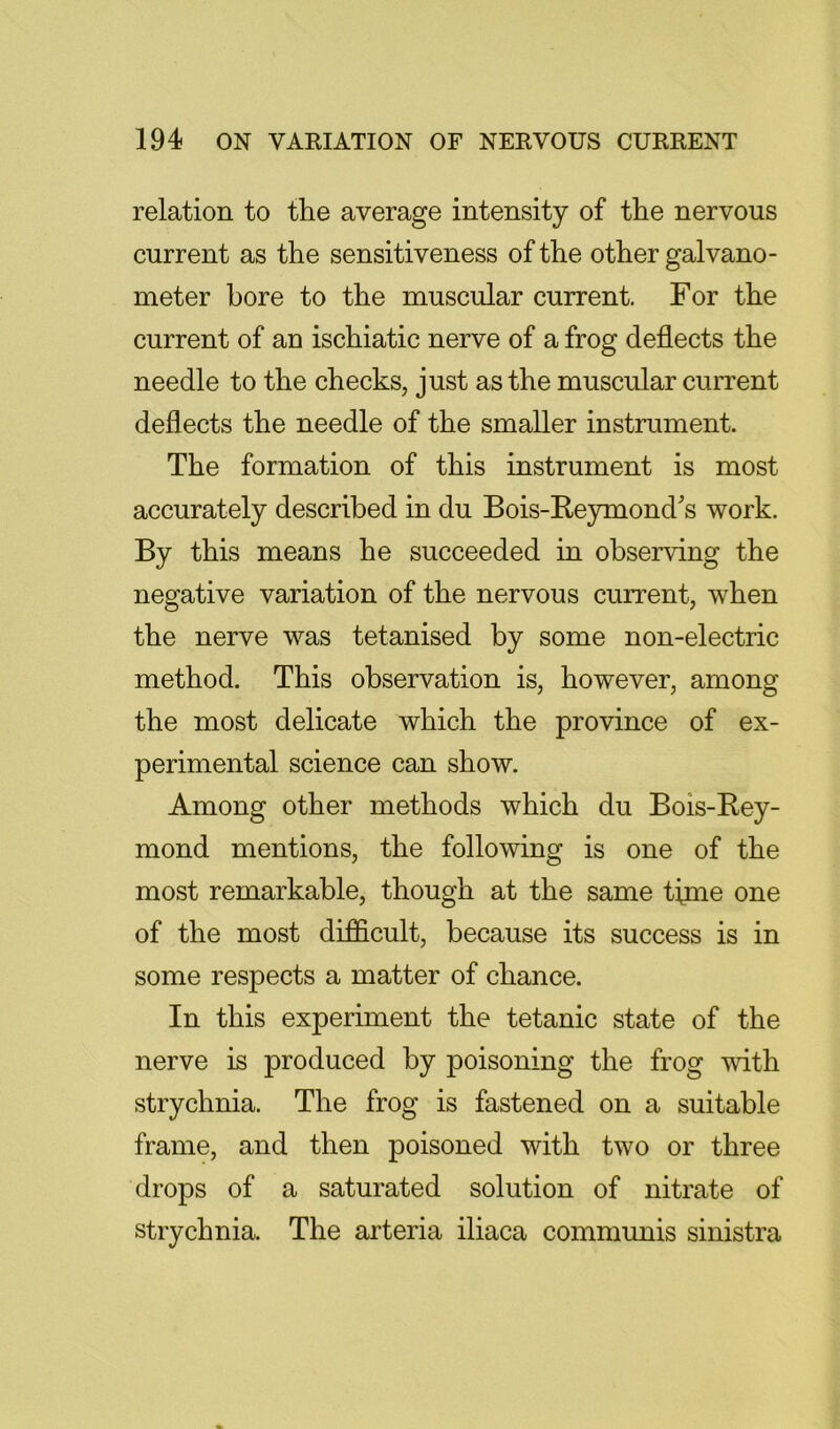 relation to the average intensity of the nervous current as the sensitiveness of the other galvano- meter bore to the muscular current. For the current of an ischiatic nerve of a frog deflects the needle to the checks, just as the muscular current deflects the needle of the smaller instrument. The formation of this instrument is most accurately described in du Bois-Reymonds work. By this means he succeeded in observing the negative variation of the nervous current, when the nerve was tetanised by some non-electric method. This observation is, however, among the most delicate which the province of ex- perimental science can show. Among other methods which du Bois-Rey- mond mentions, the following is one of the most remarkable, though at the same time one of the most difficult, because its success is in some respects a matter of chance. In this experiment the tetanic state of the nerve is produced by poisoning the frog with strychnia. The frog is fastened on a suitable frame, and then poisoned with two or three drops of a saturated solution of nitrate of strychnia. The arteria iliaca communis sinistra