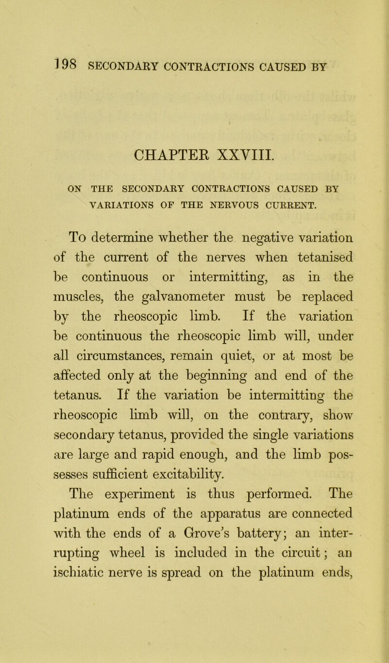 CHAPTER XXVIII. ON THE SECONDARY CONTRACTIONS CAUSED BY VARIATIONS OF THE NERVOUS CURRENT. To determine whether the negative variation of the current of the nerves when tetanised be continuous or intermitting, as in the muscles, the galvanometer must be replaced by the rheoscopic limb. If the variation be continuous the rheoscopic limb will, under all circumstances, remain quiet, or at most be affected only at the beginning and end of the tetanus. If the variation be intermitting the rheoscopic limb will, on the contrary, show secondary tetanus, provided the single variations are large and rapid enough, and the limb pos- sesses sufficient excitability. The experiment is thus performed. The platinum ends of the apparatus are connected with the ends of a Grove's battery; an inter- rupting wheel is included in the circuit; an ischiatic nerve is spread on the platinum ends.