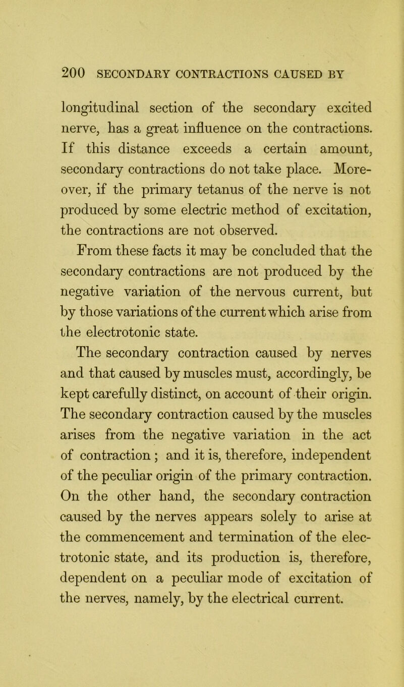 longitudinal section of the secondary excited nerve, has a great influence on the contractions. If this distance exceeds a certain amount, secondary contractions do not take place. More- over, if the primary tetanus of the nerve is not produced by some electric method of excitation, the contractions are not observed. From these facts it may be concluded that the secondary contractions are not produced by the negative variation of the nervous current, but by those variations of the current which arise from the electrotonic state. The secondary contraction caused by nerves and that caused by muscles must, accordingly, be kept carefully distinct, on account of their origin. The secondary contraction caused by the muscles arises from the negative variation in the act of contraction; and it is, therefore, independent of the peculiar origin of the primary contraction. On the other hand, the secondary contraction caused by the nerves appears solely to arise at the commencement and termination of the elec- trotonic state, and its production is, therefore, dependent on a peculiar mode of excitation of the nerves, namely, by the electrical current.