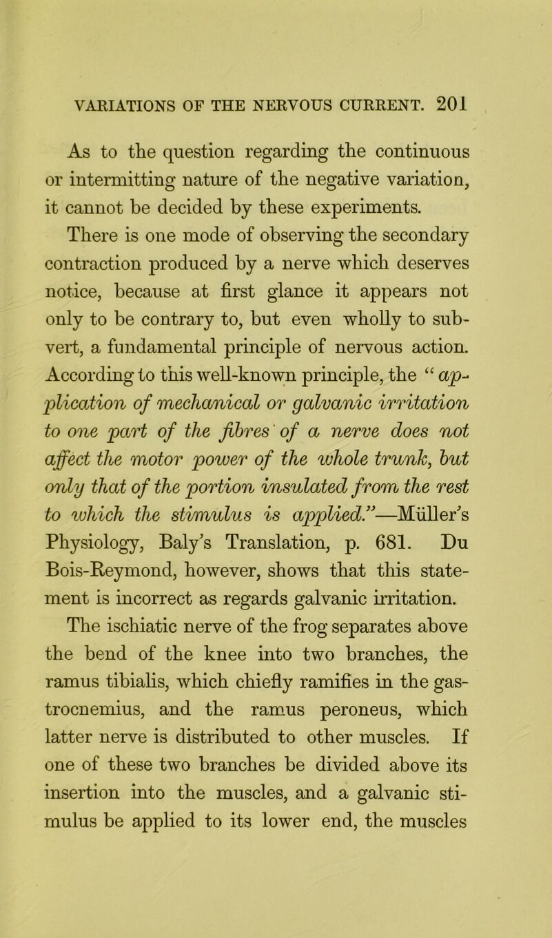 As to the question regarding the continuous or intermitting nature of the negative variation, it cannot be decided by these experiments. There is one mode of observing the secondary contraction produced by a nerve which deserves notice, because at first glance it appears not only to be contrary to, but even wholly to sub- vert, a fundamental principle of nervous action. According to this well-known principle, the “ plication of mechanical or galvanic irritation to one part of the fibres of a nerve does not affect the motor power of the whole trunk, hut only that of the portion insulated from the rest to which the stimulus is applied!'—Muller's Physiology, Baly's Translation, p. 681. Du Bois-Reymond, however, shows that this state- ment is incorrect as regards galvanic irritation. The ischiatic nerve of the frog separates above the bend of the knee into two branches, the ramus tibiahs, which chiefly ramifies in the gas- trocnemius, and the ramus peroneus, which latter nerve is distributed to other muscles. If one of these two branches be divided above its insertion into the muscles, and a galvanic sti- mulus be applied to its lower end, the muscles