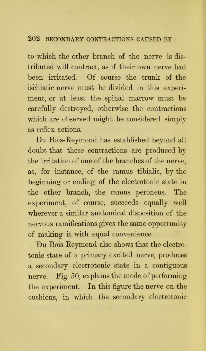 to which the other branch of the nerve is dis- tributed will contract, as if their own nerve had been irritated. Of course the trunk of the ischiatic nerve must be divided in this experi- ment, or at least the spinal marrow must be carefully destroyed, otherwise the contractions which are observed might be considered simply as reflex actions. Du Bois-Reymond has established beyond all doubt that these contractions are produced by the irritation of one of the branches of the nerve, as, for instance, of the mmus tibialis, by the beginning or ending of the electrotonic state in the other branch, the ramus peroneus. The experiment, of course, succeeds equally well wherever a similar anatomical disposition of the nervous ramifications gives the same opportunity of making it with equal convenience. Du Bois-Reymond also shows that the electro- tonic state of a primary excited nerve, produces a secondary electrotonic state in a contiguous nerve. Fig. 50, explains the mode of performing the experiment. In this figure the nerve on the cushions, in which the secondary electrotonic