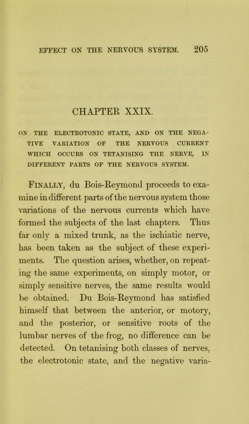 CHAPTER XXIX. ox THE ELECTROTONIC STATE, AND ON THE NEGA- TIVE VARIATION OF THE NERVOUS CURRENT WHICH OCCURS ON TETANISING THE NERVE, IN DIFFERENT PARTS OF THE NERVOUS SYSTEM. Finally, du Bois-Reymond proceeds to exa- mine in different parts of the nervous system those variations of the nervous currents which have formed the subjects of the last chapters. Thus far only a mixed trunk, as the ischiatic nerve, has been taken as the subject of these experi- ments. The question arises, whether, on repeat- ing the same experiments, on simply motor, or simply sensitive nerves, the same results would be obtained. Du Bois-Reymond has satisfied himself that between the anterior, or motory, and the posterior, or sensitive roots of the lumbar nerves of the frog, no difference can be detected. On tetanising both classes of nerves, the electrotonic state, and the negative varia-