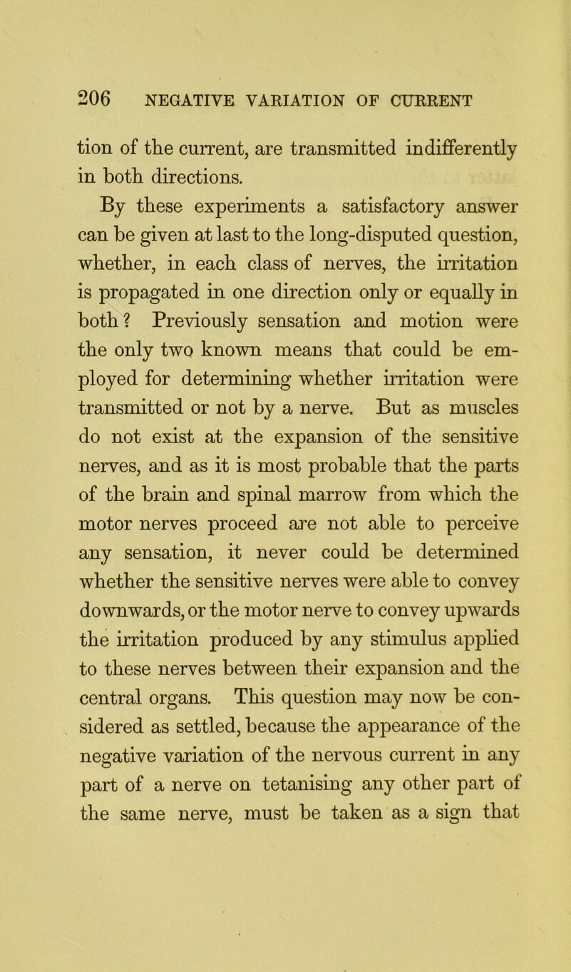 tion of the current, are transmitted indifferently in both directions. By these experiments a satisfactory answer can be given at last to the long-disputed question, whether, in each class of nerves, the irritation is propagated in one direction only or equally in both? Previously sensation and motion were the only two known means that could be em- ployed for determining whether irritation were transmitted or not by a nerve. But as muscles do not exist at the expansion of the sensitive nerves, and as it is most probable that the parts of the brain and spinal marrow from which the motor nerves proceed are not able to perceive any sensation, it never could be determined whether the sensitive nerves were able to convey downwards, or the motor nerve to convey upwards the irritation produced by any stimulus applied to these nerves between their expansion and the central organs. This question may now be con- sidered as settled, because the appearance of the negative variation of the nervous current in any part of a nerve on tetanising any other part of the same nerve, must be taken as a sign that