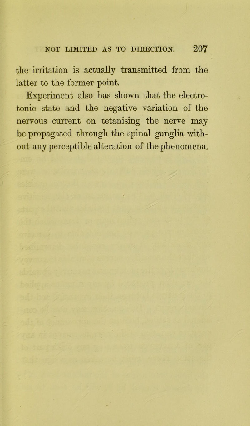 the irritation is actually transmitted from the latter to the former point. Experiment also has shown that the electro- tonic state and the negative variation of the nervous current on tetanising the nerve may be propagated through the spinal ganglia with- out any perceptible alteration of the phenomena.