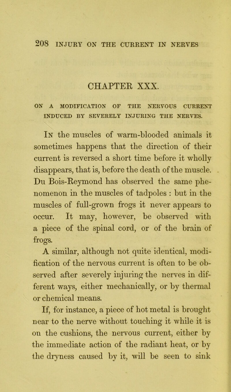 CHAPTER XXX. ON A MODIFICATION OF THE NEKVOUS CURRENT INDUCED BY SEVERELY INJURING THE NERVES. In the muscles of warm-blooded animals it sometimes happens that the direction of their current is reversed a short time before it wholly disappears, that is, before the death of the muscle. Du Bois-Reymond has observed the same phe- nomenon in the muscles of tadpoles : but in the muscles of full-grown frogs it never appears to occur. It may, however, be observ^ed with a piece of the spinal cord, or of the brain of frogs. A similar, although not quite identical, modi- fication of the nervous current is often to be ob- served after severely injuring the nerves in dif- ferent ways, either mechanically, or by thermal or chemical means. If, for instance, a piece of hot metal is brought near to the nerve without touching it while it is on the cushions, the nervous current, either by the immediate action of the radiant heat, or by the dryness caused by it, will be seen to sink