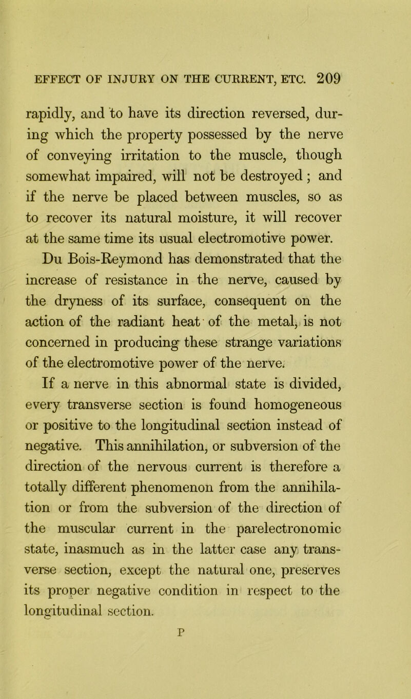 rapidly, and to have its direction reversed, dur- ing which the property possessed by the nerve of conve3dng irritation to the muscle, though somewhat impaired, will not be destroyed ; and if the nerve be placed between muscles, so as to recover its natural moisture, it will recover at the same time its usual electromotive power. Du Bois-Reymond has demonstrated that the increase of resistance in the nerve, caused by the dr3mess of its surface, consequent on the action of the radiant heat of the metal, is not concerned in producing these strange variations of the electromotive power of the nerve* If a nerve in this abnormal state is divided, every transverse section is found homogeneous or positive to the longitudinal section instead of negative. This annihilation, or subversion of the direction of the nervous current is therefore a totally different phenomenon from the annihila- tion or from the subversion of the direction of the muscular current in the parelectronomic state, inasmuch as in the latter case any trans- verse section, except the natural one, preserves its proper negative condition in respect to the lono'itudinal section. p