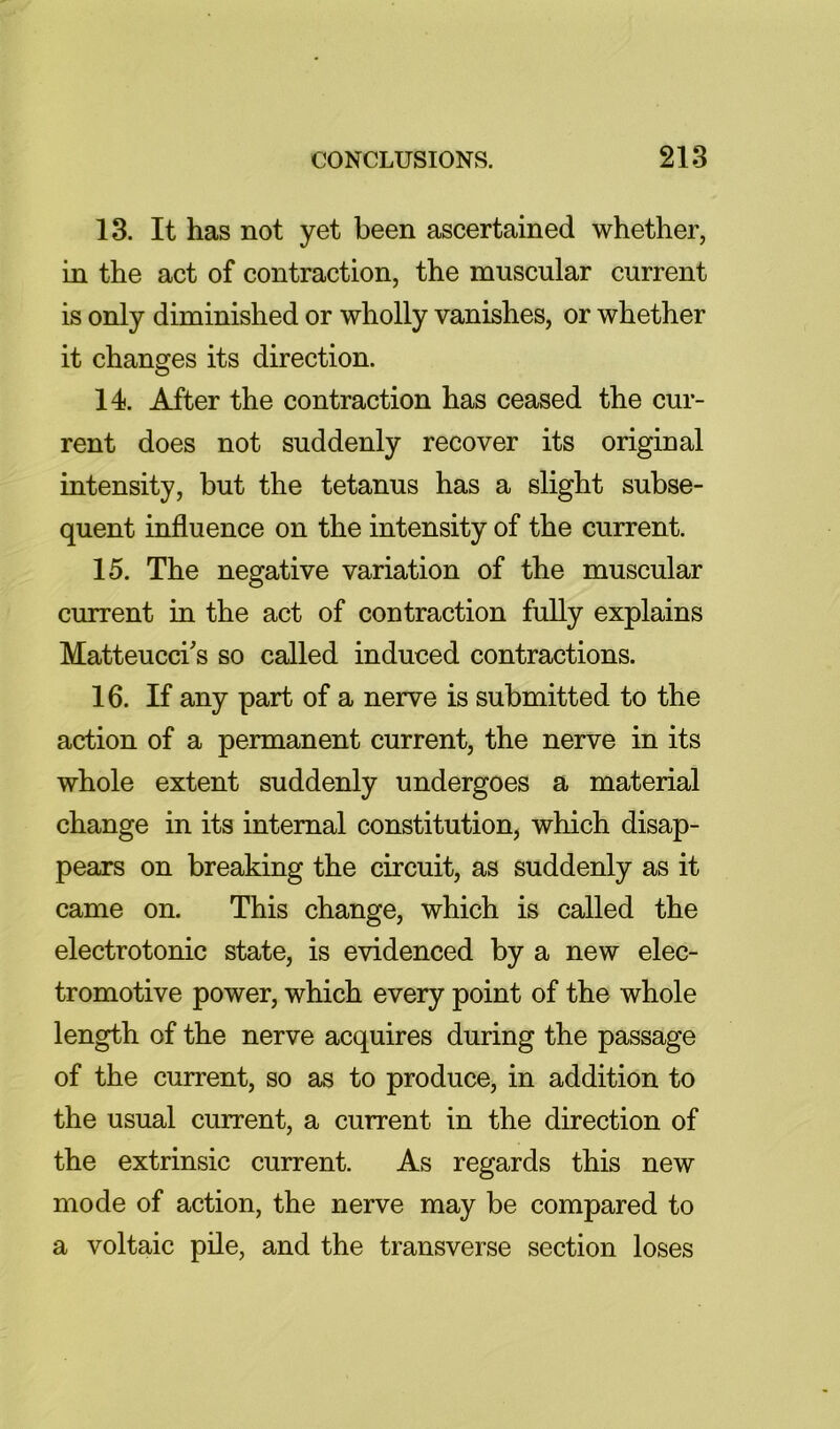 13. It has not yet been ascertained whether, in the act of contraction, the muscular current is only diminished or wholly vanishes, or whether it changes its direction. 14. After the contraction has ceased the cur- rent does not suddenly recover its original intensity, but the tetanus has a slight subse- quent influence on the intensity of the current. 15. The negative variation of the muscular current in the act of contraction fully explains Matteucci^s so called induced contractions. 16. If any part of a nerve is submitted to the action of a permanent current, the nerve in its whole extent suddenly undergoes a material change in its internal constitution, which disap- pears on breaking the circuit, as suddenly as it came on. This change, which is called the electrotonic state, is evidenced by a new elec- tromotive power, which every point of the whole length of the nerve acquires during the passage of the current, so as to produce, in addition to the usual current, a current in the direction of the extrinsic current. As regards this new mode of action, the nerve may be compared to a voltaic pile, and the transverse section loses