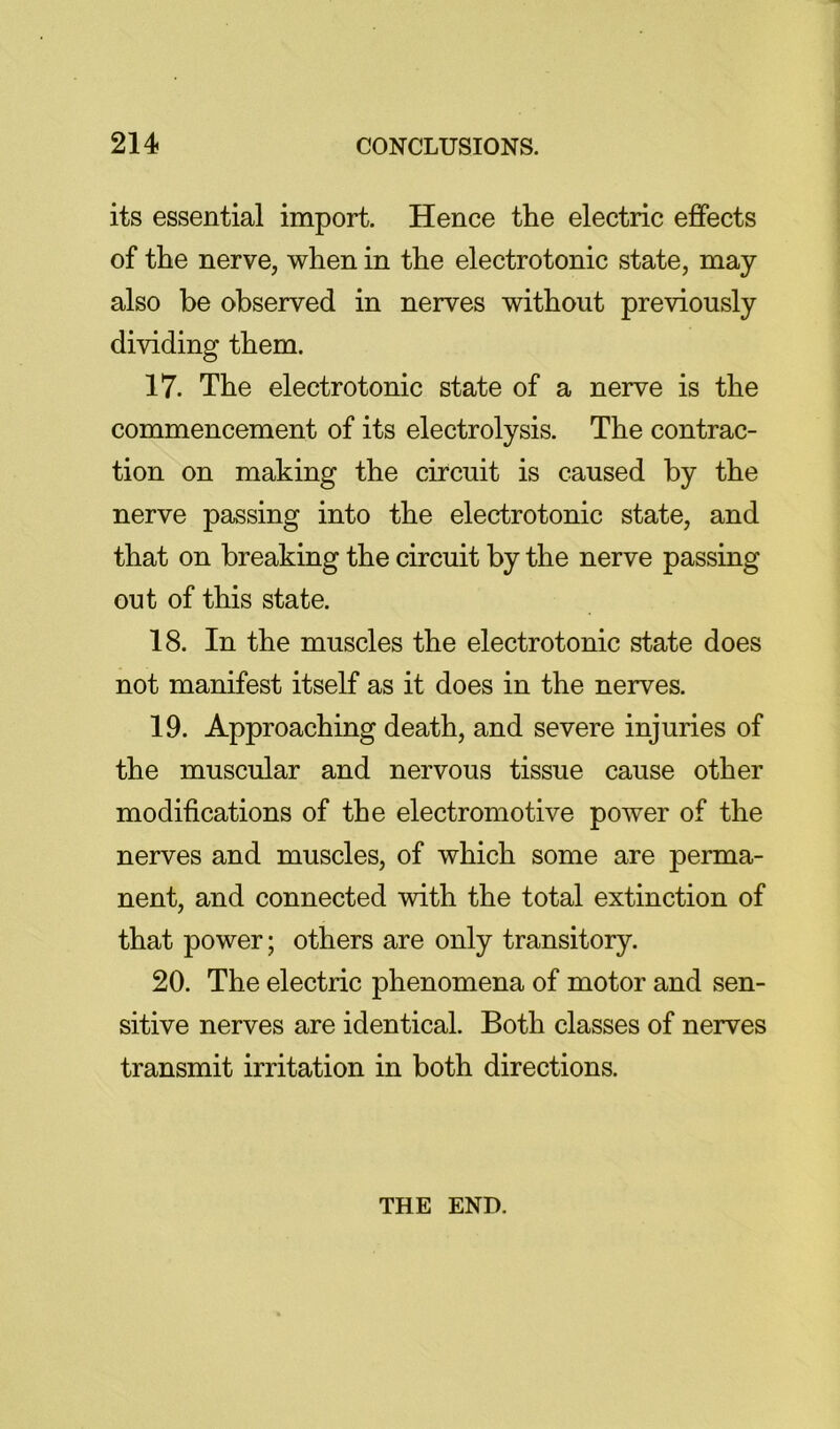 its essential import. Hence the electric effects of the nerve, when in the electrotonic state, may also be observed in nerves without previously dividing them. 17. The electrotonic state of a nerve is the commencement of its electrolysis. The contrac- tion on making the circuit is caused by the nerve passing into the electrotonic state, and that on breaking the circuit by the nerve passing out of this state. 18. In the muscles the electrotonic state does not manifest itself as it does in the nerves. 19. Approaching death, and severe injuries of the muscular and nervous tissue cause other modifications of the electromotive power of the nerves and muscles, of which some are perma- nent, and connected with the total extinction of that power; others are only transitory. 20. The electric phenomena of motor and sen- sitive nerves are identical. Both classes of nerves transmit irritation in both directions. THE END.