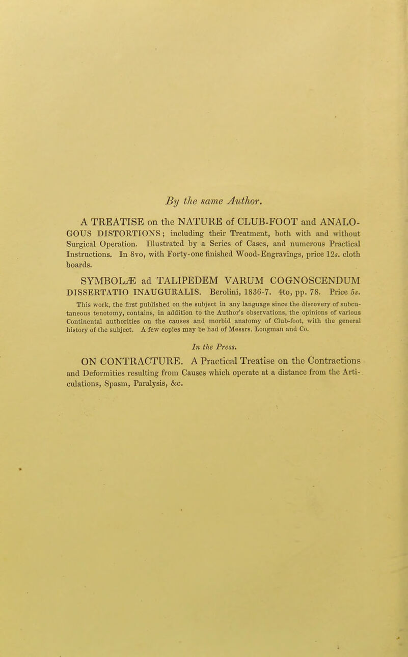 By the same Author. A TREATISE on the NATURE of CLUB-FOOT and ANALO- GOUS DISTORTIONS; including their Treatment, both with and without Surgical Operation. Illustrated by a Series of Cases, and numerous Practical Instructions. In 8vo, with Forty-one finished Wood-Engravings, price 12s. cloth boards. SYMBOLS ad TALIPEDEM VARUM COGNOSCENDUM DISSERTATIO INAUGURALIS. Berolini, 1836-7. 4to, pp. 78. Price 5s. This work, the first published on the subject in any language since the discovery of subcu- taneous tenotomy, contains, in addition to the Author's observations, the opinions of various Continental authorities on the causes and morbid anatomy of Club-foot, with the general history of the subject. A few copies may be had of Messrs. Longman and Co. In the Press. ON CONTRACTURE. A Practical Treatise on the Contractions and Deformities resulting from Causes which operate at a distance from the Arti-. culations, Spasm, Paralysis, &c.