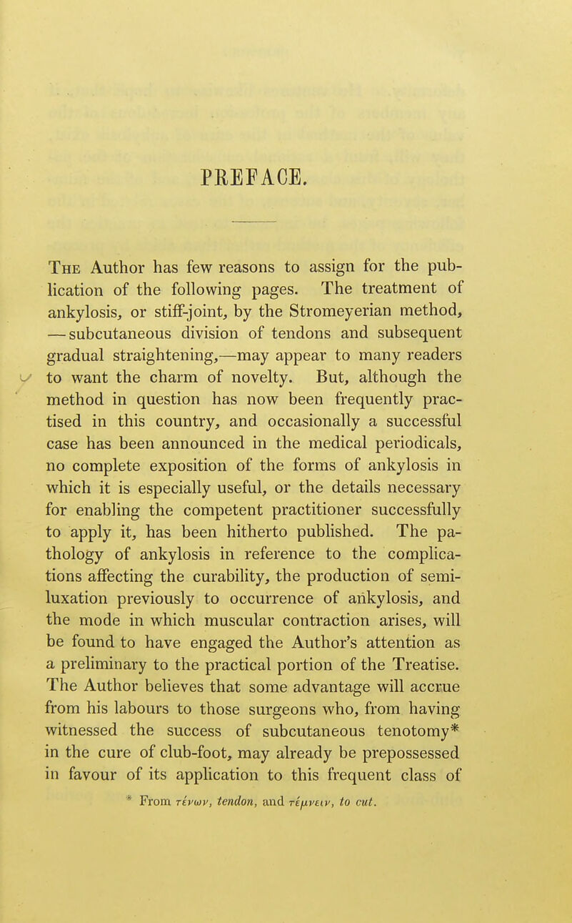 PREFACE. The Author has few reasons to assign for the pub- lication of the following pages. The treatment of ankylosis, or stiff-joint, by the Stromeyerian method, — subcutaneous division of tendons and subsequent gradual straightening,—may appear to many readers -' to want the charm of novelty. But, although the method in question has now been frequently prac- tised in this country, and occasionally a successful case has been announced in the medical periodicals, no complete exposition of the forms of ankylosis in which it is especially useful, or the details necessary for enabling the competent practitioner successfully to apply it, has been hitherto published. The pa- thology of ankylosis in reference to the complica- tions affecting the curability, the production of semi- luxation previously to occurrence of ankylosis, and the mode in which muscular contraction arises, will be found to have engaged the Author's attention as a preliminary to the practical portion of the Treatise. The Author believes that some advantage will accrue from his labours to those surgeons who, from having witnessed the success of subcutaneous tenotomy* in the cure of club-foot, may already be prepossessed in favour of its application to this frequent class of * From T£pu)v, tendon, and rifivtiv, to cut.