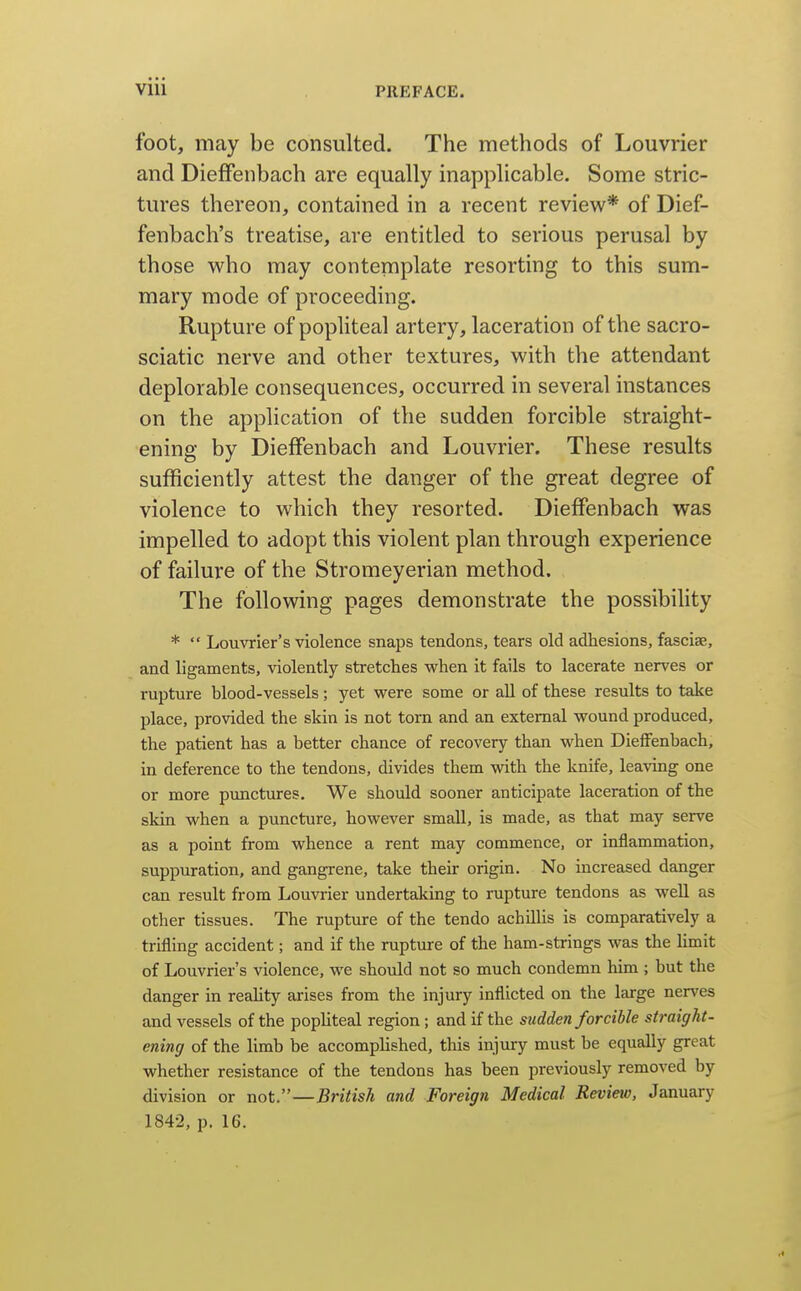 foot, may be consulted. The methods of Louvrier and DiefFenbach are equally inapplicable. Some stric- tures thereon, contained in a recent review* of Dief- fenbach's treatise, are entitled to serious perusal by those who may contemplate resorting to this sum- mary mode of proceeding. Rupture of popliteal artery, laceration of the sacro- sciatic nerve and other textures, with the attendant deplorable consequences, occurred in several instances on the application of the sudden forcible straight- ening by DiefFenbach and Louvrier. These results sufficiently attest the danger of the great degree of violence to which they resorted. DiefFenbach was impelled to adopt this violent plan through experience of failure of the Stromeyerian method. The following pages demonstrate the possibility *  Louvrier's violence snaps tendons, tears old adhesions, fasciae, and ligaments, violently stretches v/hen it fails to lacerate nerves or rupture blood-vessels; yet were some or all of these results to take place, provided the skin is not torn and an external wound produced, the patient has a better chance of recovery than when DiefFenbach, in deference to the tendons, divides them vnth. the knife, leaving one or more punctures. We should sooner anticipate laceration of the skin when a puncture, however small, is made, as that may serve as a point from whence a rent may commence, or inflammation, suppuration, and gangrene, take their origin. No increased danger can result from Louvrier undertaking to rupture tendons as well as other tissues. The rupture of the tendo achillis is comparatively a trifling accident; and if the rupture of the ham-strings was the Umit of Louvrier's violence, we should not so much condemn him ; but the danger in reaUty arises from the injury inflicted on the large nerves and vessels of the pophteal region; and if the sudden forcible straight- ening of the limb be accompUshed, this injury must be equally great whether resistance of the tendons has been previously removed by division or not.—British and Foreign Medical Review, January 1842, p. 16.