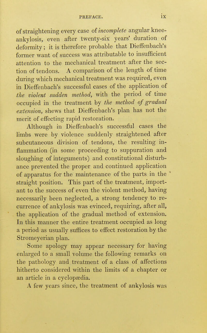 of straightening every case of incomplete angular knee- ankylosis, even after twenty-six years' duration of deformity; it is therefore probable that Dieflfenbach's former want of success was attributable to insufficient attention to the mechanical treatment after the sec- tion of tendons. A comparison of the length of time during which mechanical treatment was required, even in DiefFenbach's successful cases of the application of the violent sudden metliod, with the period of time occupied in the treatment by the method of gradual extension, shews that Dieffenbach's plan has not the merit of effecting rapid restoration. Although in DiefFenbach's successful cases the limbs were by violence suddenly straightened after subcutaneous division of tendons, the resulting in- flammation (in some proceeding to suppuration and sloughing of integuments) and constitutional disturb- ance prevented the proper and continued application of apparatus for the maintenance of the parts in the straight position. This part of the treatment, import- ant to the success of even the violent method, having necessarily been neglected, a strong tendency to re- currence of ankylosis was evinced, requiring, after all, the application of the gradual method of extension. In this manner the entire treatment occupied as long a period as usually suffices to effect restoration by the Stromeyerian plan. Some apology may appear necessary for having enlarged to a small volume the following remarks on the pathology and treatment of a class of affections hitherto considered within the limits of a chapter or an article in a cyclopaedia. A few years since, the treatment of ankylosis was