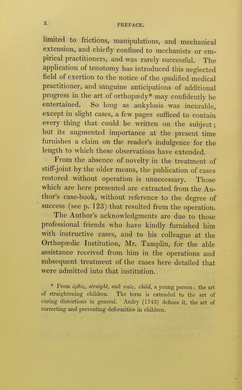 limited to frictions, manipulations, and mechanical extension, and chiefly confined to mechanists or em- pirical practitioners, and was rarely successful. The application of tenotomy has introduced this neglected field of exertion to the notice of the quahfied medical practitioner, and sanguine anticipations of additional progress in the art of orthopaedy* may confidently be entertained. So long as ankylosis was incurable, except in slight cases, a few pages sufficed to contain every thing that could be written on the subject; but its augmented importance at the present time furnishes a claim on the reader's indulgence for the length to which these observations have extended. From the absence of novelty in the treatment of stiff-joint by the older means, the pubhcation of cases restored without operation is unnecessary. Those which are here presented are extracted from the Au- thor's case-book, without reference to the degree of success (see p. 123) that resulted from the operation. The Author's acknowledgments are due to those professional friends who have kindly furnished him with instructive cases, and to his colleague at the Orthopaedic Institution, Mr. Tamplin, for the able assistance received from him in the operations and subsequent treatment of the cases here detailed that were admitted into that institution. * From opdog, straight, and Tratc, child, a young person; the art of straightening children. The term is extended to the art of curing distortions in general. Andry (1743) defines it, the art of correcting and preventing deformities in children.