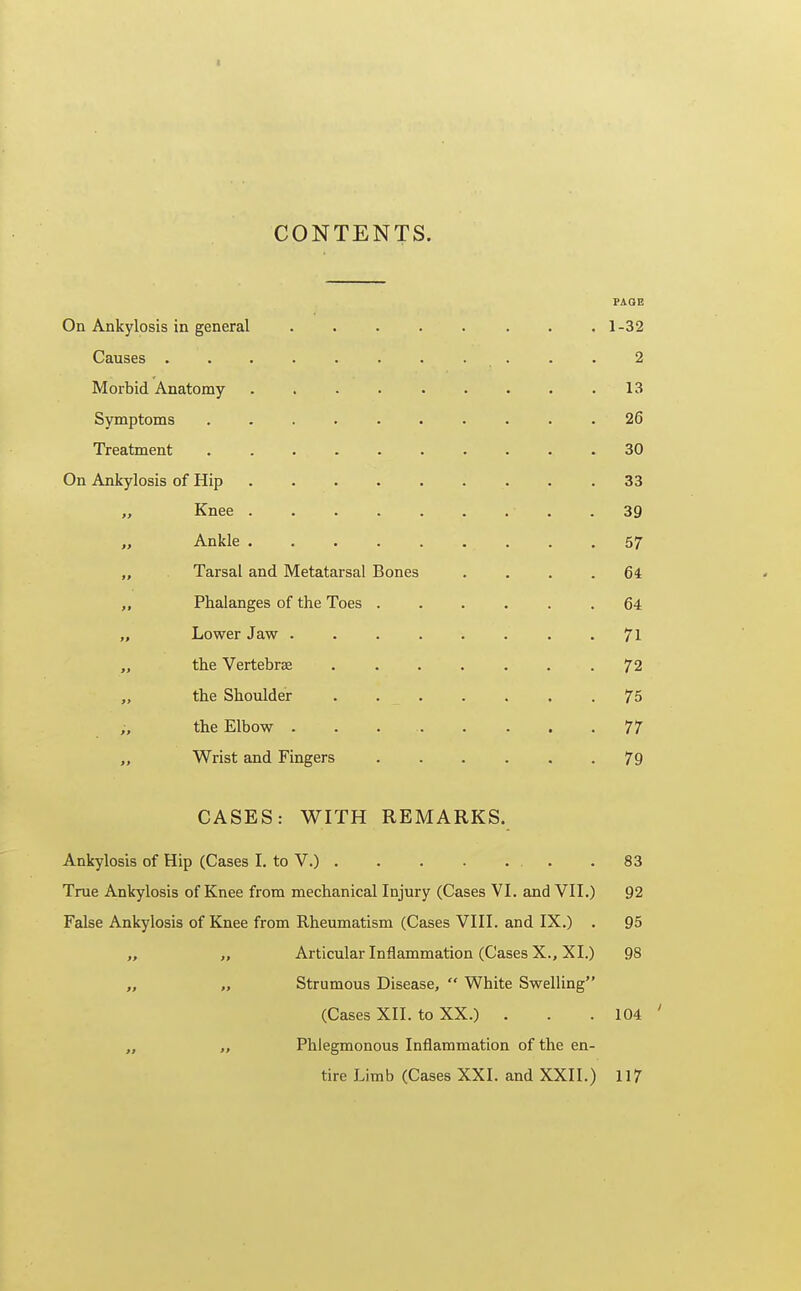 CONTENTS. PAGE On Ankylosis in general ..... ... 1 -32 Causes 2 Morbid Anatomy 13 Symptoms .......... 26 Treatment 30 On Ankylosis of Hip 33 „ Knee 39 „ Ankle 57 „ Tarsal and Metatarsal Bones .... 64 „ Phalanges of the Toes ...... 64 Lower Jaw ........ 71 the Vertebrae ....... 72 „ the Shoulder ....... 75 the Elbow . . 77 „ Wrist and Fingers 79 CASES: WITH REMARKS. Ankylosis of Hip (Cases I. to V.) 83 True Ankylosis of Knee from mechanical Injury (Cases VI. and VII.) 92 False Ankylosis of Knee from Rheumatism (Cases VIII. and IX.) . 95 „ Articular Inflammation (Cases X., XI.) 98 „ „ Strumous Disease,  White Swelling (Cases XII. to XX.) . . . 104 ' „ Phlegmonous Inflammation of the en- tire Limb (Cases XXI. and XXII.) 117