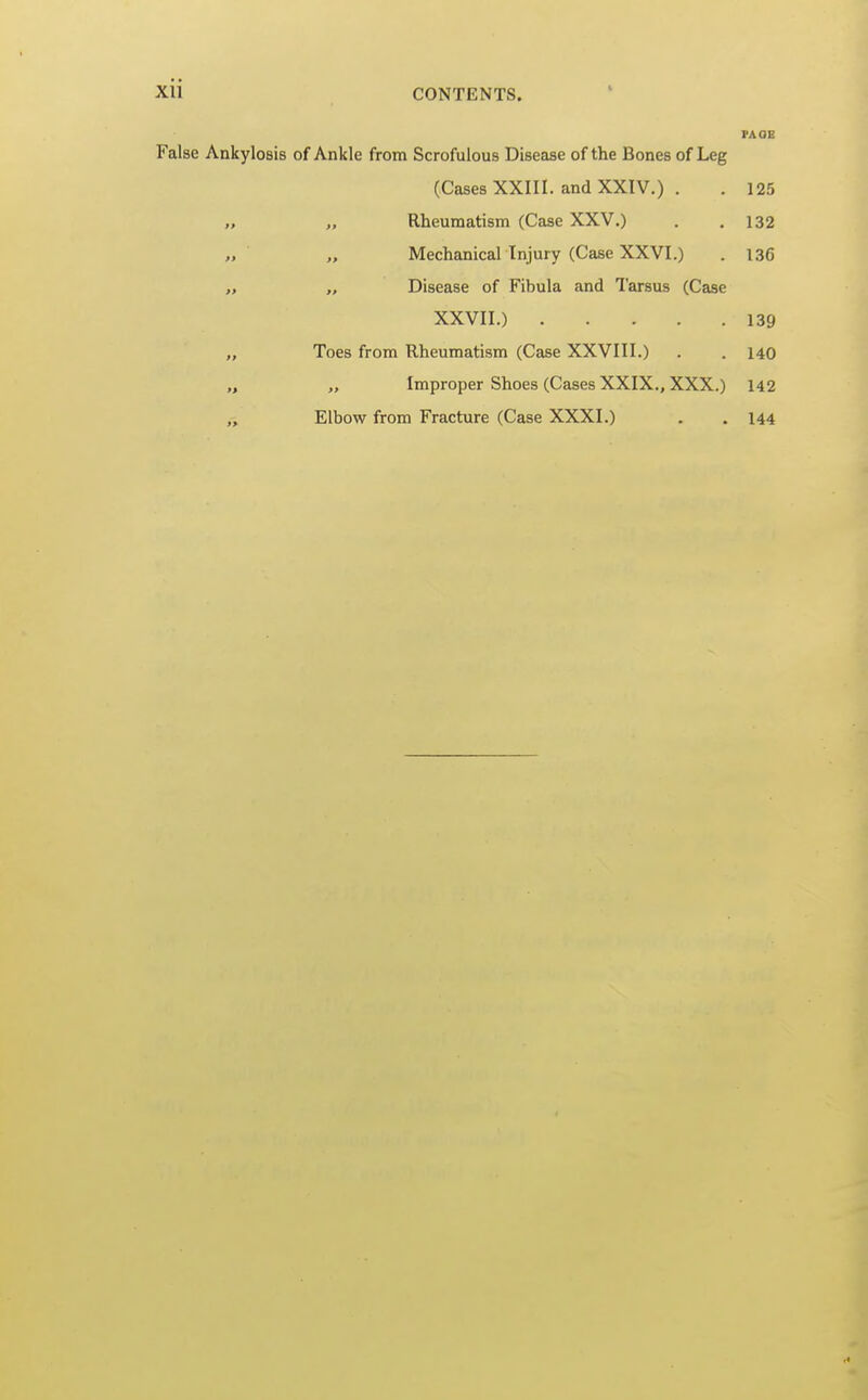 PAGE False Ankylosis of Ankle from Scrofulous Disease of the Bones of Leg (Cases XXIII. and XXIV.) . . 125 „ „ Rheumatism (Case XXV.) . .132 „ „ Mechanical Injury (Case XXVI.) . 136 „ „ Disease of Fibula and Tarsus (Case XXVII.) 139 „ Toes from Rheumatism (Case XXVIII.) . . 140 „ „ Improper Shoes (Cases XXIX., XXX.) 142 „ Elbow from Fracture (Case XXXI.) . . 144