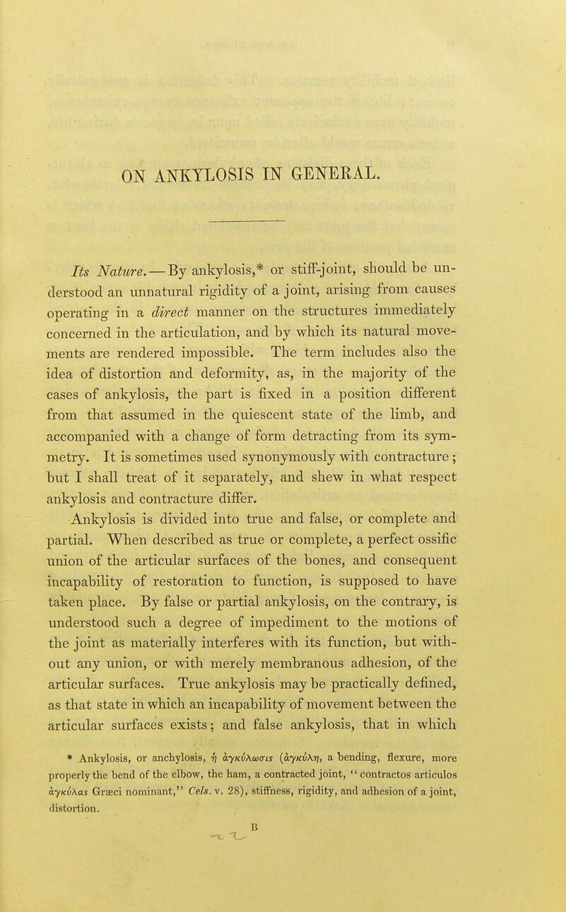 Its Nature. —Bj ankylosis,* or stiff-joint, should be un- derstood an unnatural rigidity of a joint, arising from causes operating in a direct manner on the structures immediately concerned in the articulation, and by which its natural move- ments are rendered impossible. The term includes also the idea of distortion and deformity, as, in the majority of the cases of ankylosis, the part is fixed in. a position different from that assumed in the quiescent state of the limb, and accompanied with a change of form detracting from its sym- metry. It is sometimes used synonymously with contracture ; but I shall treat of it separately, and shew in what respect ankylosis and contracture differ. Ankylosis is divided into true and false, or complete and partial. When described as true or complete, a perfect ossific union of the articular surfaces of the bones, and consequent incapability of restoration to function, is supposed to have taken place. By false or partial ankylosis, on the contrary, is understood such a degree of impediment to the motions of the joint as materially interferes with its function, but with- out any union, or with merely membranous adhesion, of the articular surfaces. True ankylosis may be practically defined, as that state in which an incapability of movement between the articular surfaces exists; and false ankylosis, that in which * Ankylosis, or anchylosis, ti dy/cuAtotru {ayKiXrj, a bending, flexure, more properly the bend of the elbow, the ham, a contracted joint,  contractos articulos ayKvKas Graeci nominant, Cels. v. 28), stiffness, rigidity, and adhesion of a joint, distortion. B