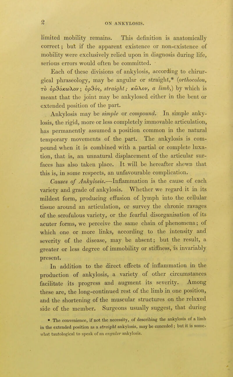 limited mobility remains. This definition is anatomically correct; but if the apparent existence or non-existence of mobility were exclusively relied upon in diagnosis during life, serious errors would often be committed. Each of these divisions of ankylosis, according to chirur- gical phraseology, may be angvJar or straight,* {orthocolon, TO opBoKufkov; 6p^6<;, straight; KtoXov, a limh,) by which is meant that the joint may be ankylosed either in the bent or extended position of the part. Ankylosis may be simple or compound. In simple anky- losis, the rigid, more or less completely immovable articulation, has permanently assumed a position common in the natural temporary movements of the part. The ankylosis is com- pound when it is combined with a partial or complete luxa- tion, that is, an unnatural displacement of the articular sur- faces has also taken place. It will be hereafter shewn that this is, in some respects, an unfavourable complication. Causes of Ankylosis.—Inflammation is the cause of each variety and grade of ankylosis. Whether we regard it in its mildest form, producing ejffusion of lymph into the cellular tissue around an articulation, or survey the chronic ravages of the scrofulous variety, or the fearful disorganisation of its acuter forms, we perceive the same chain of phenomena; of which one or more links, according to the intensity and severity of the disease, may be absent; but the result, a greater or less degree of immobility or stiffness, is invariably present. In addition to the direct effects of inflammation in the production of ankylosis, a variety of other circumstances facilitate its progress and augment its severity. Among these are, the long-continued rest of the limb in one position, and the shortening of the muscular structiires on the relaxed side of the member. Sui'geons usually suggest, that during • The convenience, if not the necessity, of describing the ankylosis of a limb in the extended position as a straight ankylosis, may be conceded ; but it is some- what tautological to speak of an angular ankylosis.