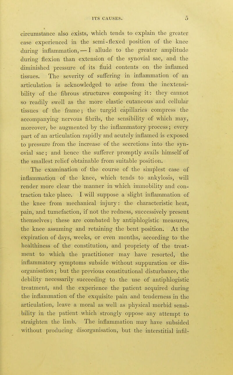 circumstance also exists, which tends to explain the greater ease experienced in the semi-flexed position of the knee diuing inflammation, — I allude to the greater amplitude during flexion than extension of the synovial sac, and the diminished pressure of its fluid contents on the inflamed tissues. The severity of suffering in inflammation of an articulation is acknovs^ledged to arise from the inextensi- hility of the fibrous structures composing it: they cannot so readily swell as the more elastic cutaneous and cellular tissues of the frame; the turgid capillaries compress the accompanying nervous fibrils, the sensibiHty of which may, moreover, be augmented by the inflammatory process ; every part of an articulation rapidly and acutely inflamed is exposed to pressm-e from the increase of the secretions into the syn- ovial sac; and hence the suflferer promptly avails himself of the smallest relief obtainable from suitable position. The examination of the course of the simplest case of inflammation of the knee, which tends to ankylosis, will render more clear the manner in wliich immobiHty and con- traction take place. I will suppose a slight inflammation of the knee from mechanical injury: the characteristic heat, pain, and tumefaction, if not the redness, successively present themselves; these are combated by antiphlogistic measures, the knee assuming and retaining the bent position. At the expiration of days, weeks, or even mont]is, according to the healthiness of the constitution, and propriety of the treat- ment to which the practitioner may have resorted, the inflammatory symptoms subside without suppuration or dis- organisation ; but the previous constitutional distm-bance, the debihty necessarily succeeding to the use of antiphlogistic treatment, and the experience the patient acquired during the inflammation of the exquisite pain and tenderness in the articulation, leave a moral as well as physical morbid sensi- bility in the patient which strongly oppose any attempt to straighten the limb. The inflammation may have subsided without producing disorganisation, but the interstitial infil-