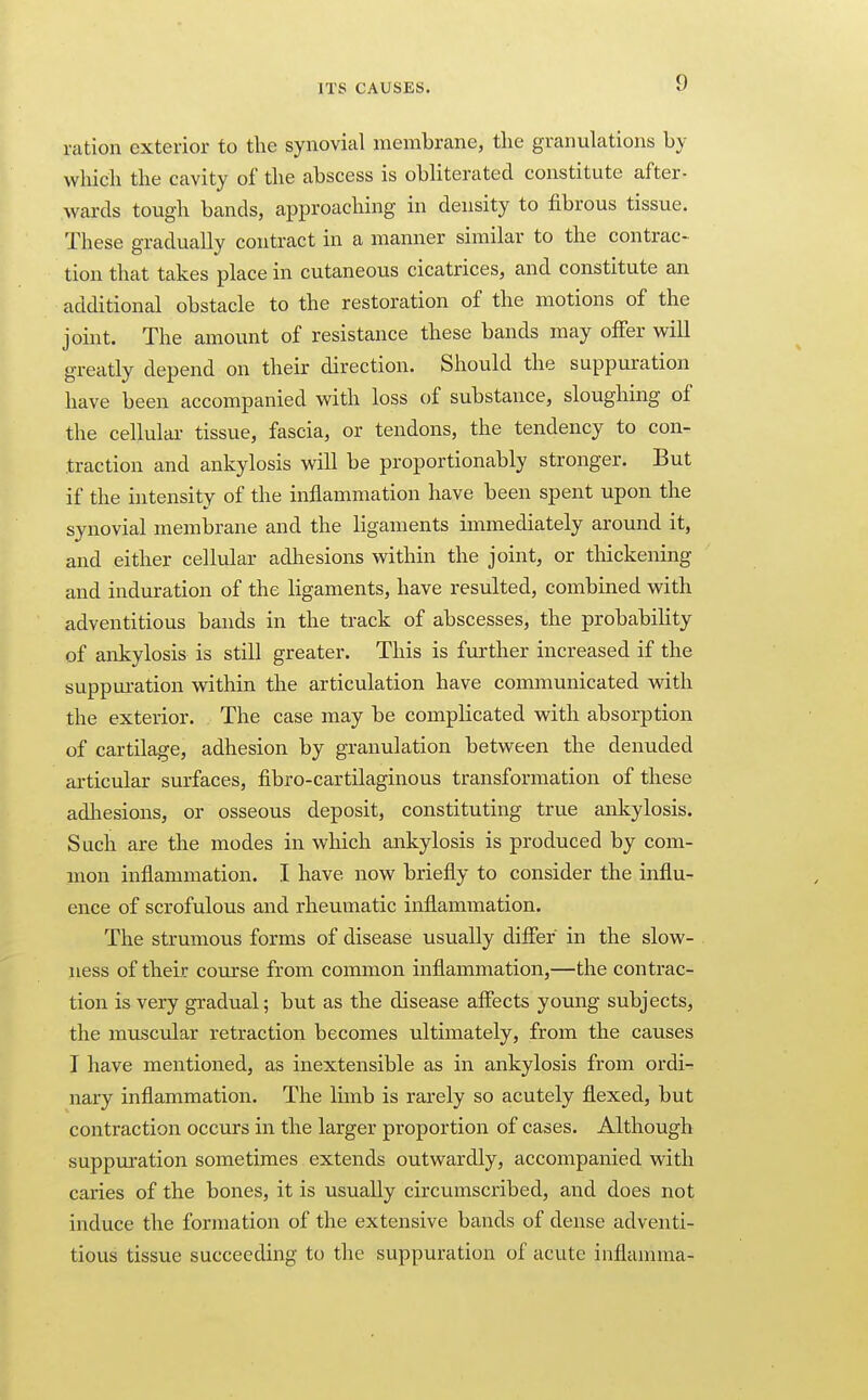 ration exterior to the synovial membrane, the granulations by which the cavity of the abscess is obliterated constitute after- wards tough bands, approaching in density to fibrous tissue. These gradually contract in a manner similar to the contrac- tion that takes place in cutaneous cicatrices, and constitute an additional obstacle to the restoration of the motions of the joint. The amount of resistance these bands may offer will greatly depend on their direction. Should the suppuration have been accompanied with loss of substance, sloughing of the cellular- tissue, fascia, or tendons, the tendency to con- traction and ankylosis will be proportionably stronger. But if the intensity of the inflammation have been spent upon the synovial membrane and the ligaments immediately around it, and either cellular adhesions within the joint, or thickening and induration of the ligaments, have resulted, combined with adventitious bands in the track of abscesses, the probability of ankylosis is still greater. This is further increased if the suppui-ation within the articulation have communicated with the exterior. The case may be complicated with absorption of cartilage, adhesion by granulation between the denuded articular surfaces, fibro-cartilaginous transformation of these adhesions, or osseous deposit, constituting true ankylosis. Such are the modes in which ankylosis is produced by com- mon inflammation. I have now briefly to consider the influ- ence of scrofulous and rheumatic inflammation. The strumous forms of disease usually differ in the slow- ness of their course from common inflammation,—the contrac- tion is very gradual; but as the disease affects young subjects, the muscular retraction becomes ultimately, from the causes I have mentioned, as inextensible as in ankylosis from ordi- nary inflammation. The lunb is rarely so acutely flexed, but contraction occurs in the larger proportion of cases. Although suppui-ation sometimes extends outwardly, accompanied with caries of the bones, it is usually circumscribed, and does not induce the formation of the extensive bands of dense adventi- tious tissue succeeding to the suppuration of acute inflamma-