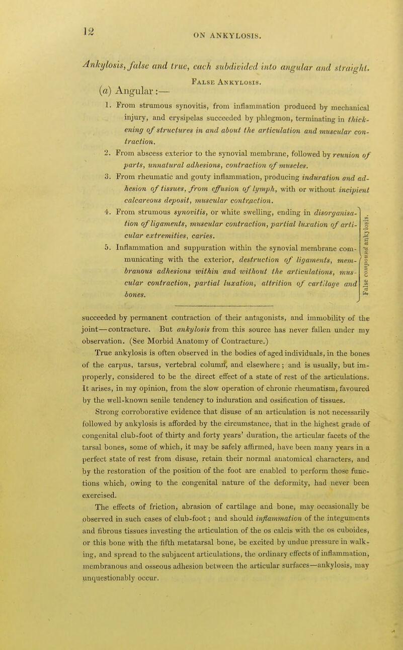 ON ANKYLOSIS. I Ankylosis, false and true, each subdivided into angular and straight. False Ankylosis. (a) Angular:— 1. From strumous synovitis, from inflammation produced by mechanical injury, and erysipelas succeeded by phlegmon, terminating in thick- ening of structures in and about the articulation and muscular con- traction. 2. From abscess exterior to the synovial membrane, followed by reunion of })arts, unnatural adhesions, contraction of muscles. 3. From rheumatic and gouty inflammation, producing induration and ad- hesion of tissues, from effusion of lymph, with or without incipient calcareous deposit, muscular contrjiction. 4. From strumous synovitis, or white swelling, ending in disorganisa- tion of ligaments, muscular contraction, partial luxation of arti- cular extremities, caries. 5. Inflammation and suppuration within the synovial membrane com- municating with the exterior, destruction of ligaments, mem- branous adhesions within and xvithout the articulations, mus- cular contraction, partial luxation, attrition of cartilage and bones. 5 succeeded by permanent contraction of their antagonists, and immobility of the joint—contracture. But ankylosis from this source has never iiillen under my observation. (See Morbid Anatomy of Contracture.) True ankylosis is often observed in the bodies of aged individuals, in the bones of the carpus, tarsus, vertebral columii, and elsewhere; and is usually, but im- properly, considered to be the direct effect of a state of rest of the articulations. It arises, in my opinion, from the slow operation of chronic rheumatism, favoured by the well-known senile tendency to induration and ossification of tissues. Strong corroborative evidence that disuse of an articulation is not necessarily followed by ankylosis is afforded by the cu'cumstance, that in the highest grade of congenital club-foot of thirty and forty years' duration, the articular facets of the tarsal bones, some of which, it may be safely affirmed, have been many years in a perfect state of rest from disuse, retain their normal anatomical characters, and by the restoration of the position of the foot are enabled to perform those func- tions which, owing to the congenital nature of the deformity, had never been exercised. The effects of friction, abrasion of cartilage and bone, may occasionally be observed in such cases of club-foot; and should inflammation of the integuments and fibrous tissues investing the articulation of the os calcis with the os cuboides, or this bone with the fifth metatarsal bone, be excited by undue pressure in walk- ing, and spread to the subjacent articulations, the orihnary effects of inflammation, membranous and osseous adhesion between the articulai- surfaces—ankylosis, may unquestionably occur.