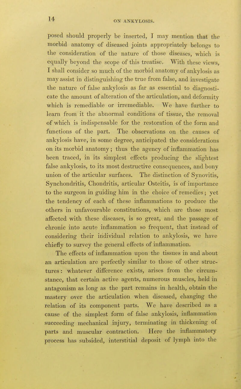 ON ANKYLOSIS. posed should properly be inserted, I may mention that the morbid anatomy of diseased joints appropriately belongs to the consideration of the nature of those diseases, which is equally beyond the scope of this treatise. With these views, I shall consider so much of the morbid anatomy of ankylosis as may assist in distinguishing the true from false, and investigate the nature of false ankylosis as far as essential to diagnosti- cate the amount of alteration of the articulation, and deformity which is remediable or irremediable. We have further to learn from it the abnormal conditions of tissue, the removal of which is indispensable for the restoration of the form and functions of the part. The observations on the causes of ankylosis have, in some degree, anticipated the considerations on its morbid anatomy; thus the agency of inflammation has been traced, in its simplest efiects producing the slightest false ankylosis, to its most destructive consequences, and bony miion of the articular surfaces. The distinction of Synovitis, Synchondritis, Chondritis, articular Osteitis, is of importance to the surgeon in guiding him in the choice of remedies; yet the tendency of each of these inflammations to produce the others in unfavourable constitutions, which are those most affected with these diseases, is so great, and the passage of chronic into acute inflammation so frequent, that instead of considering their individual relation to ankylosis, we have chiefly to survey the general effects of inflammation. The effects of inflammation upon the tissues in and about an articulation are perfectly similar to those of other struc- tures : whatever difference exists, arises from the circmn- stance, that certain active agents, numerous muscles, held in antagonism as long as the part remains in health, obtain the mastery over the articulation when diseased, changing the relation of its component parts. We have described as a cause of the simplest form of false ankylosis, inflammation succeeding mechanical injury, terminating in tliickening of parts and muscular contraction. Here the inflammatory process has subsided, interstitial deposit of lymph into the