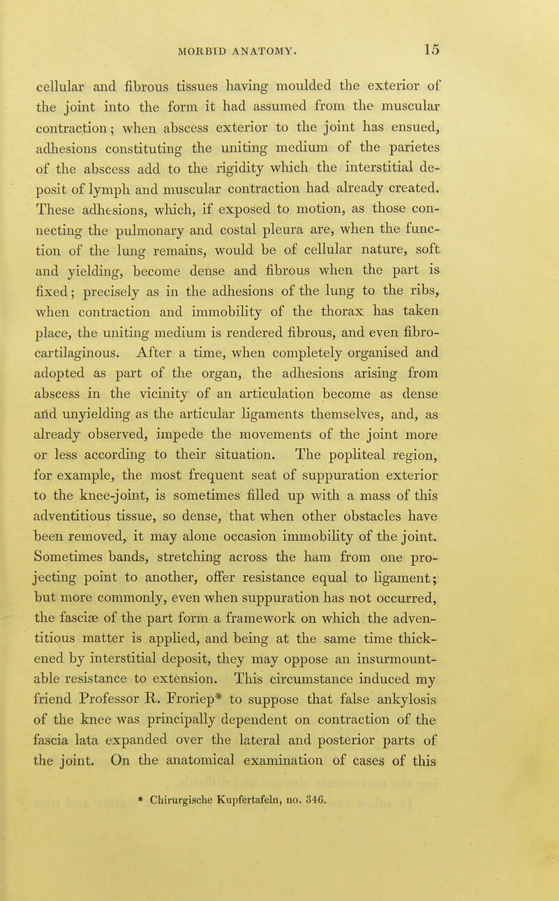 cellular and fibrous tissues having moulded the exterior of the joint into the form it had assumed from the muscular contraction; when abscess exterior to the joint has ensued, adhesions constituting the uniting medium of the parietes of the abscess add to the rigidity which the interstitial de- posit of lymph and muscular contraction had akeady created. These adhesions, which, if exposed to motion, as those con- necting the pulmonary and costal pleura are, when the func- tion of the lung remains, would be of cellular nature, soft and yielding, become dense and fibrous when the part is fixed; precisely as in the adhesions of the lung to the ribs, when contraction and immobility of the thorax has taken place, the uniting medium is rendered fibrous, and even fibro- cartilaginous. After a time, when completely organised and adopted as part of the organ, the adhesions arising from abscess in the vicinity of an articulation become as dense and tmyielding as the articular ligaments themselves, and, as already observed, impede the movements of the joint more or less according to their situation. The popliteal region, for example, the most frequent seat of suppuration exterior to the knee-joint, is sometimes filled up with a mass of this adventitious tissue, so dense, that when other obstacles have been removed, it may alone occasion immobility of the joint. Sometimes bands, stretching across the ham from one pro- jecting point to another, offer resistance equal to ligament; but more commonly, even when suppuration has not occurred, the fasciae of the part form a framework on which the adven- titious matter is appHed, and being at the same time thick- ened by interstitial deposit, they may oppose an insurmount- able resistance to extension. This circumstance induced my friend Professor R. Froriep* to suppose that false ankylosis of the knee was principally dependent on contraction of the fascia lata expanded over the lateral and posterior parts of the joint. On the anatomical examination of cases of this * Chirurgische Kupfertafeln, no. 340.