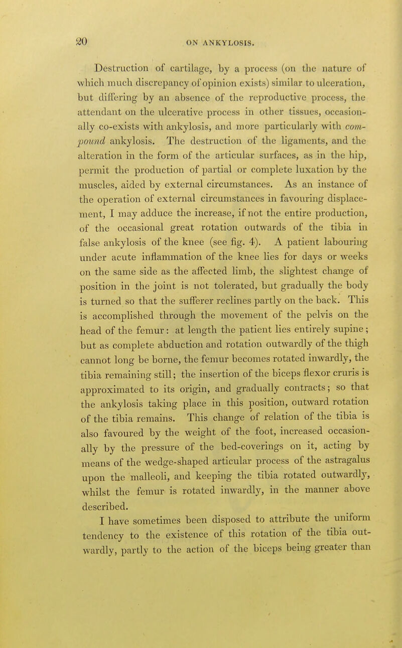 Destruction of cartilage, by a process (on the nature of whicli much discrepancy of opinion exists) similar to ulceration, but differing by an absence of the reproductive process, the attendant on the ulcerative process in other tissues, occasion- ally co-exists with ankylosis, and more particularly with com- pound ankylosis. The destruction of the ligaments, and the alteration in the form of the articular surfaces, as in the hip, permit the production of partial or complete luxation by the muscles, aided by external circumstances. As an instance of the operation of external circumstances in favouring displace- ment, I may adduce the increase, if not the entire production, of the occasional great rotation outwards of the tibia in false ankylosis of the knee (see fig. 4). A patient labouring under acute inflammation of the knee lies for days or weeks on the same side as the affected limb, the slightest change of position in the joint is not tolerated, but gradually the body is turned so that the sufferer reclines partly on the back. Tliis is accomplished through the movement of the pelvis on the head of the femur: at length the patient lies entirely supine ; but as complete abduction and rotation outwardly of the thigh cannot long be borne, the femur becomes rotated inwardly, the tibia remaining still; the insertion of the biceps flexor cruris is approximated to its origin, and gradually contracts; so that the ankylosis taking place in this position, outward rotation of the tibia remains. This change of relation of the tibia is also favoured by the weight of the foot, increased occasion- ally by the pressure of the bed-coverings on it, acting by means of the wedge-shaped articular process of the astragalus upon the malleoli, and keeping the tibia rotated outwardly, whilst the femur is rotated inwardly, in the manner above described. I have sometimes been disposed to attribute the unifonn tendency to the existence of this rotation of the tibia out- wardly, partly to the action of the biceps being greater than