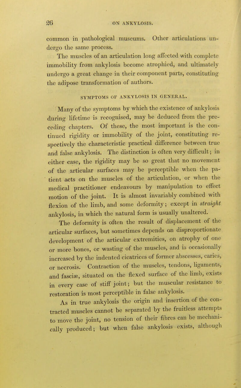 common in pathological museums. Other articulations un- dergo the same process. The muscles of an articulation long affected with complete immobility from ankylosis become atrophied, and ultimately undergo a great change in their component parts, constituting the adipose transformation of authors. SYMPTOMS OF ANKYLOSIS IN GENERAL. Many of the symptoms by which the existence of ankylosis during Hfetime is recognised, may be deduced from the pre- ceding chapters. Of these, the most important is the con- tinued rigidity or immobility of the joint, constituting re- spectively the characteristic practical difference between true and false ankylosis. The distinction is often very difficult; in either case, the rigidity may be so great that no movement of the articular surfaces may be perceptible when the pa- ■ tient acts on the muscles of the articulation, or when the medical practitioner endeavours by manipulation to effect motion of the joint. It is almost invariably combined with flexion of the limb, and some deformity; except in straight ankylosis, in which the natural form is usually unaltered. The deformity is often the result of displacement of the articular surfaces, but sometimes depends on disproportionate development of the articular extremities, on atrophy of one or more bones, or wasting of the muscles, and is occasionally increased by the indented cicatrices of former abscesses, caries, or necrosis. Contraction of the muscles, tendons, Ugaments, and fasciae, situated on the flexed surface of the hmb, exists in every case of stiff joint; but the muscular resistance to restoration is most perceptible in false ankylosis. As in true ankylosis the origin and insertion of the con- tracted muscles cannot be separated by the fruitless attempts to move the joint, no tension of their fibres can be mechani- cally produced; but when false ankylosis exists, althougli